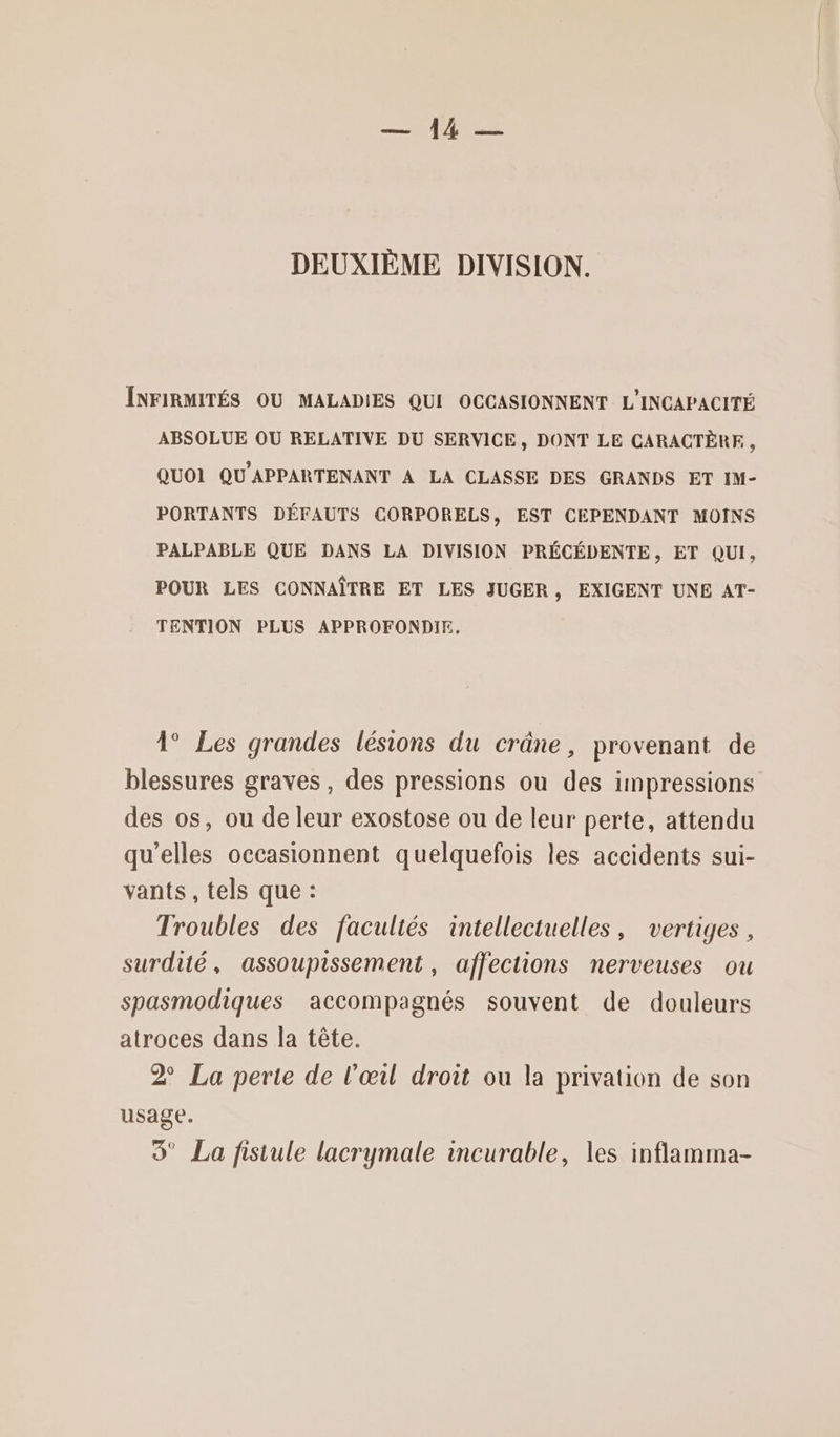 RE DEUXIÈME DIVISION. ÎNFIRMITÉS OU MALADIES QUI OCCASIONNENT L'INCAPACITÉ ABSOLUE OU RELATIVE DU SERVICE, DONT LE CARACTÈRE , QUOI QU'APPARTENANT A LA CLASSE DES GRANDS ET IM- PORTANTS DÉFAUTS CORPORELS, EST CEPENDANT MOINS PALPABLE QUE DANS LA DIVISION PRÉCÉDENTE, ET QUI, POUR LES CONNAÎTRE ET LES JUGER, EXIGENT UNE AT- TENTION PLUS APPROFONDIE, 1° Les grandes lésions du crâne, provenant de blessures graves, des pressions ou des impressions des os, ou de leur exostose ou de leur perte, attendu qu'elles occasionnent quelquefois les accidents sui- vants , tels que : Troubles des facultés intellectuelles, vertiges, surdité, assoupissement , affections nerveuses ou spasmodiques accompagnés souvent de douleurs atroces dans la tête. 2 La perte de l'œil droit ou la privation de son usage. 9’ La fistule lacrymale incurable, les inflamma-