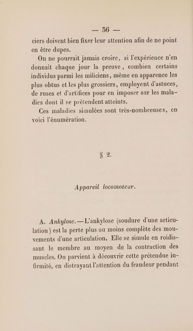 DRE ciers doivent bien fixer leur attention afin de ne point en être dupes. On ne pourrait jamais croire, si l'expérience n'en donnait chaque jour la preuve, combien certains individus parmi les miliciens, même en apparence les plus obtus et les plus grossiers, employent d'astuces, de ruses et d'artifices pour en imposer sur les mala- dies dont il se prétendent atteints. Ces maladies simulées sont très-nombreuses, en voici lénumération. S 2. Appareil locomoteur. À. Ankylose. —L'ankylose (soudure d'une articu- ation } est la perte plus ou moins complète des mou- vements d’une artieulation, Elle se simule en roidis- sant le membre au moyen de la contraction des muscles. On parvient à découvrir cette prétendue in- firmité, en distrayant l'attention du fraudeur pendant
