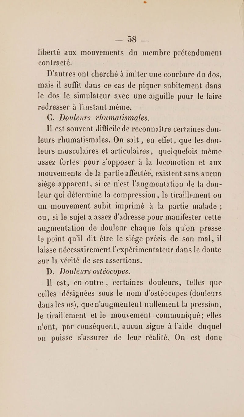 liberté aux mouvements du membre prétendument contracté. D'autres ont cherché à imiter une courbure du dos, mais 1l suffit dans ce cas de piquer subitement dans le dos le simulateur avec une aiguille pour le faire redresser à l'instant même. C. Douleurs rhumatismales. Il est souvent difficile de reconnaître certaines dou- leurs rhumatismales. On sait , en effet, que les dou- leurs musculaires et articulaires, quelquefois même assez fortes pour s'opposer à la locomotion et aux mouvements de la partie affectée, existent sans aucun siége apparent, si ce n'est l'augmentation de la dou- leur qui détermine la compression, le tiraillement ou un mouvement subit imprimé à la partie malade ; ou, si le sujet a assez d'adresse pour manifester cette augmentation de douleur chaque fois qu'on presse le point qu'il dit être le siége précis de son mal, il laisse nécessairement l’expérimentateur dans le doute sur la vérité de ses assertions. D. Douleurs ostéocopes. Il est, en outre, certaines douleurs, telles que celles désignées sous le nom d’ostéocopes (douleurs dans les os), que n'augmentent nuliement la pression, le tirailement et le mouvement communiqué; elles n'ont, par conséquent, aucun signe à l'aide duquel on puisse s'assurer de leur réalité. On est donc