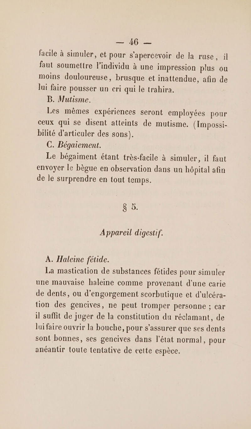 RU facile à simuler, et pour s’apercevoir de la ruse, il faut soumettre l'individu à une impression plus ou moins douloureuse, brusque et inattendue, afin de lui faire pousser un cri qui le trahira. B. Mutisme. Les mêmes expériences seront employées pour ceux qui se disent atteints de mutisme. (Impossi- bilité d’articuler des sons). C. Bégaiement. Le bégaiment étant très-facile à simuler, il faut envoyer le bègue en observation dans un hôpital afin de le surprendre en tout temps. 8 5. Appareil digestif. À. Haleine fétide. La mastication de substances fétides pour simuler une mauvaise haleine comme provenant d'une carie de dents, ou d’engorgement scorbutique et d’ulcéra- tion des gencives, ne peut tromper personne ; car il suffit de juger de la constitution du réclamant, de luifaire ouvrir la bouche, pour s'assurer que ses dents sont bonnes, ses gencives dans l’état normal, pour anéantir toute tentative de cette espèce.
