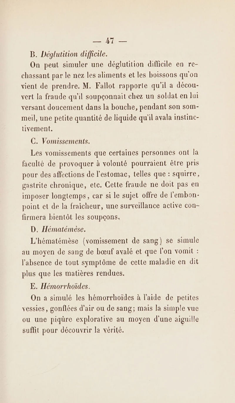 LR B. Déglutition difficile. On peut simuler une déglutition difficile en re- chassant par le nez les aliments et les boissons qu'on vient de prendre. M. Fallot rapporte qu’il a décou- vert la fraude qu'il soupçonnait chez un soldat en lui versant doucement dans la bouche, pendant son som- meil, une petite quantité de liquide qu'il avala instinc- tivement. C. Vomissements. Les vomissements que certaines personnes ont la faculté de provoquer à volonté pourraient être pris pour des affections de l'estomac, telles que : squirre, gastrite chronique, etc. Cette fraude ne doit pas en imposer longtemps, car si le sujet offre de l'embon- point et de la fraicheur, une surveillance active con- firmera bientôt les soupçons. D. Hématémese. L'hématémèse (vomissement de sang) se simule au moyen de sang de bœuf avalé et que l’on vomit : l'absence de tout symptôme de cette maladie en dit plus que les matières rendues. E. Hémorrhoïdes. On a simulé les hémorrhoïdes à l’aide de peutes vessies, gonflées d’air ou de sang; mais la simple vue ou une piqüre explorative au moyen d'une aiguille suffit pour découvrir la vérité.