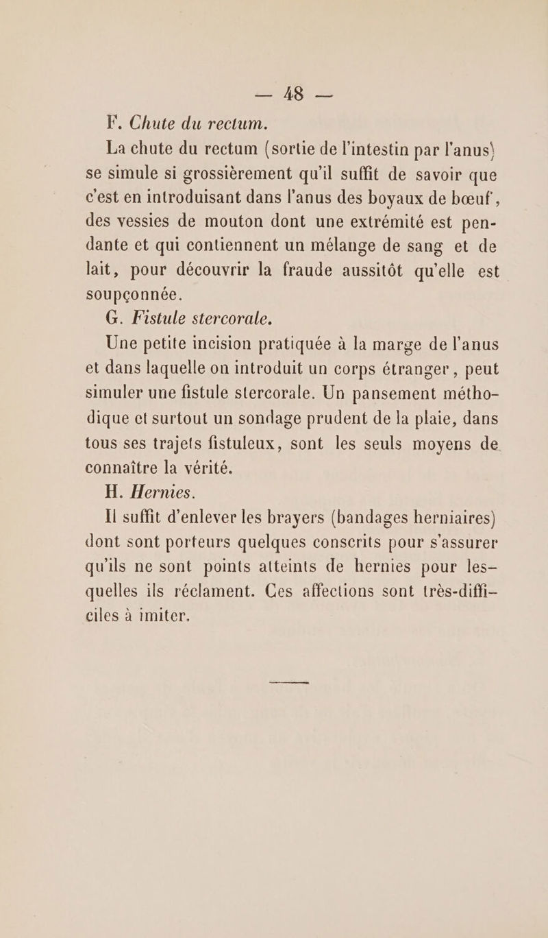 OX 25 F. Chute du rectum. La chute du rectum (sortie de l'intestin par l'anus\ se simule si grossièrement qu'il suffit de savoir que c'est en introduisant dans l’anus des boyaux de bœuf , des vessies de mouton dont une extrémité est pen- dante et qui contiennent un mélange de sang et de lait, pour découvrir la fraude aussitôt qu’elle est soupçonnée. G. Fistule stercorale. Une petite incision pratiquée à la marge de l'anus et dans laquelle on introduit un corps étranger, peut simuler une fistule stercorale. Un pansement métho- dique ct surtout un sondage prudent de la plaie, dans tous ses trajets fistuleux, sont les seuls moyens de connaître la vérité. H. Hernies. Il suffit d'enlever les brayers (bandages herniaires) dont sont porteurs quelques conscerits pour s'assurer qu'ils ne sont points atteints de hernies pour les- quelles ils réclament. Ces affections sont très-diffi- ciles à imiter.