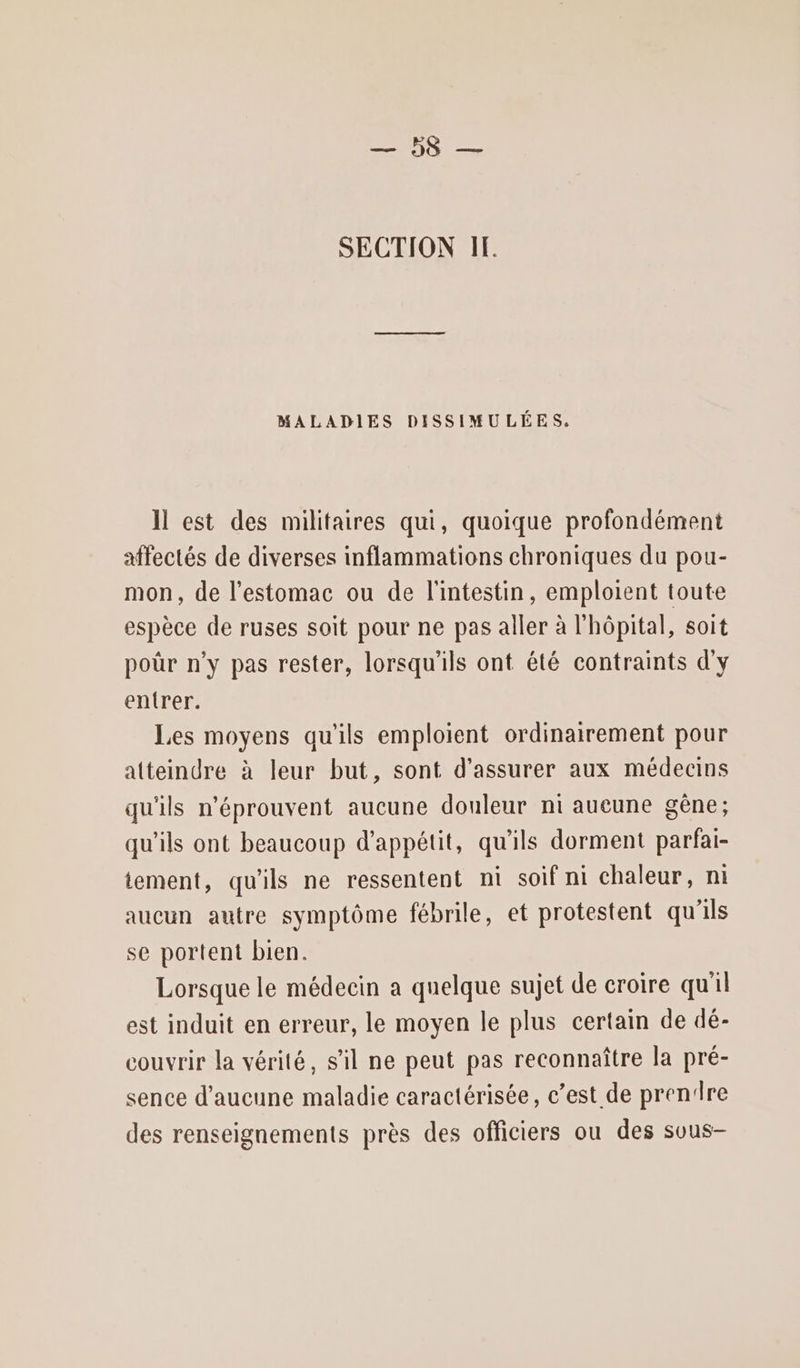RIRES SECTION IF. MALADIES DISSIMULÉES, Il est des militaires qui, quoique profondément affectés de diverses inflammations chroniques du pou- mon, de l’estomac ou de l'intestin, emploient toute espèce de ruses soit pour ne pas aller à l'hôpital, soit por n’y pas rester, lorsqu'ils ont été contraints d'y entrer. Les moyens qu'ils emploient ordinairement pour atteindre à leur but, sont d'assurer aux médecins qu'ils n'éprouvent aucune douleur ni aucune gêne; qu'ils ont beaucoup d’appétit, qu'ils dorment parfai- tement, qu'ils ne ressentent ni soif ni chaleur, ni aucun autre symptôme fébrile, et protestent qu'ils se portent bien. Lorsque le médecin a quelque sujet de croire qu'il est induit en erreur, le moyen le plus certain de dé- couvrir la vérité, s’il ne peut pas reconnaître la pré- sence d'aucune maladie caractérisée, c’est de prenire des renseignements près des officiers ou des sous-