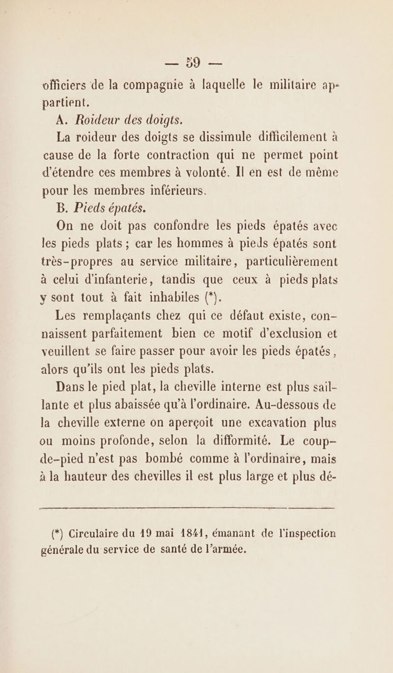 DO — officiers de la compagnie à laquelle le militaire ap- partient. À. Roideur des doigts. La roideur des doigts se dissimule difficilement à cause de la forte contraction qui ne permet point d'étendre ces membres à volonté. Il en est de même pour les membres inférieurs. B. Pieds épatés. On ne doit pas confondre les pieds épatés avec les pieds plats ; car les hommes à pieds épatés sont très-propres au service militaire, particulièrement à celui d'infanterie, tandis que ceux à pieds plats y sent tout à fait inhabiles (*. Les remplaçants chez qui ce défaut existe, con- naissent parfaitement bien ce motif d'exclusion et veuillent se faire passer pour avoir les pieds épatés, alors qu’ils ont les pieds plats. Dans le pied plat, la cheville interne est plus sail- lante et plus abaissée qu’à l'ordinaire. Au-dessous de la cheville externe on aperçoit une excavation plus ou moins profonde, selon la difformité. Le coup- de-pied n’est pas bombé comme à l'ordinaire, mais à la hauteur des chevilles il est plus large et plus dé- (*) Circulaire du 19 mai 1841, émanant de l'inspection générale du service de santé de l’armée.