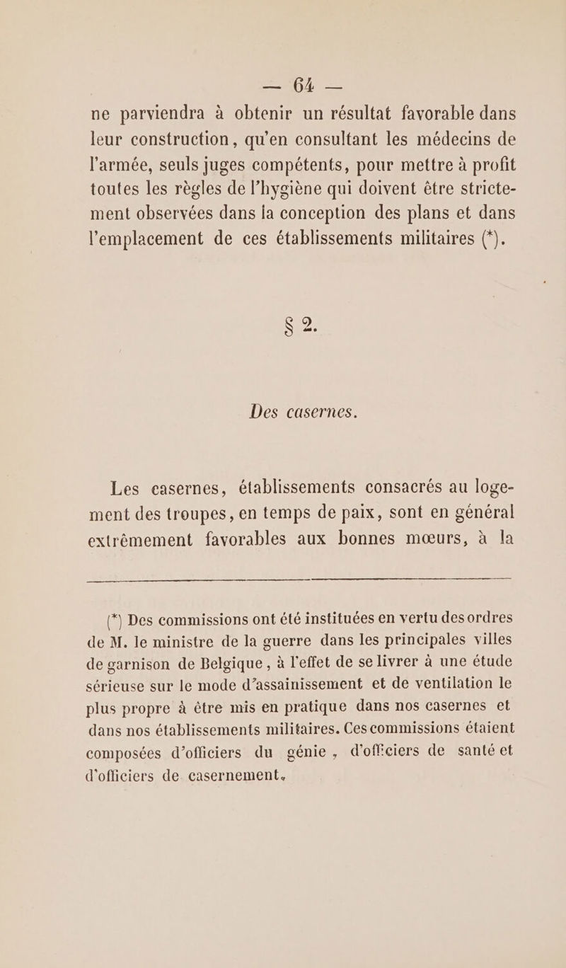 | — 64 — ne parviendra à obtenir un résultat favorable dans leur construction, qu'en consultant les médecins de l’armée, seuls juges compétents, pour mettre à profit toutes les règles de l'hygiène qui doivent être stricte- ment observées dans la conception des plans et dans l'emplacement de ces établissements militaires (*). CA 19 Des casernes. Les casernes, établissements consacrés au loge- ment des troupes, en temps de paix, sont en général extrêmement favorables aux bonnes mœurs, à la (*) Des commissions ont été instituées en vertu des ordres de M. le ministre de la guerre dans les principales villes de garnison de Belgique , à l'effet de se livrer à une étude sérieuse sur le mode d’assainissement et de ventilation le plus propre à être mis en pratique dans nos casernes et dans nos établissements militaires. Ces commissions étaient composées d'officiers du génie, d'officiers de santé et d'officiers de casernement.