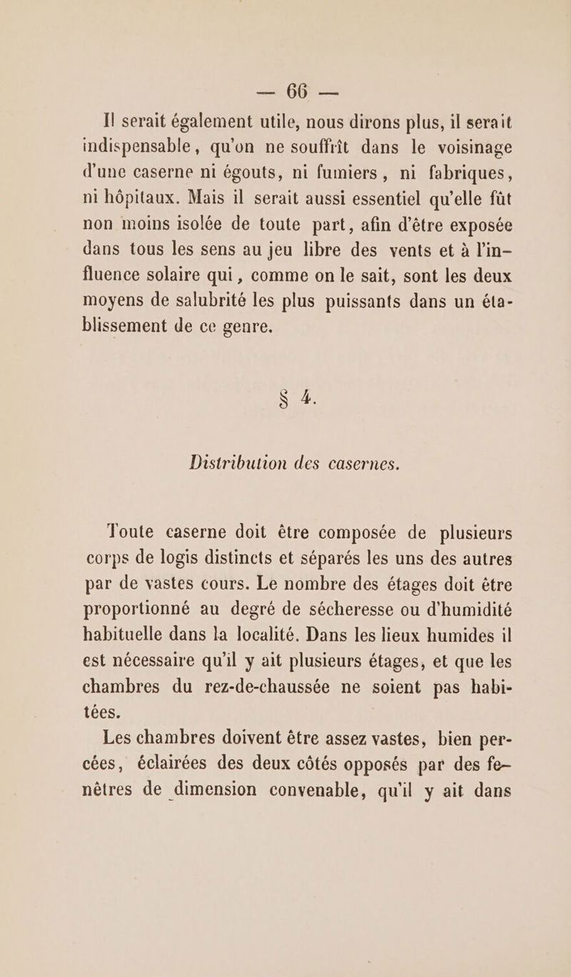SON Il serait également utile, nous dirons plus, il serait indispensable, qu'on ne souffrît dans le voisinage d'une caserne ni égouts, ni fumiers, ni fabriques, ni hôpitaux. Mais il serait aussi essentiel qu’elle fût non moins isolée de toute part, afin d’être exposée dans tous les sens au jeu libre des vents et à l’in- fluence solaire qui, comme on le sait, sont les deux moyens de salubrité les plus puissants dans un éta- blissement de ce genre. 72 &amp; Distribution des casernes. Toute caserne doit être composée de plusieurs corps de logis distincts et séparés les uns des autres par de vastes cours. Le nombre des étages doit être proportionné au degré de sécheresse ou d'humidité habituelle dans la localité. Dans les lieux humides il est nécessaire qu'il y ait plusieurs étages, et que les chambres du rez-de-chaussée ne soient pas habi- tées. Les chambres doivent être assez vastes, bien per- cées, éclairées des deux côtés opposés par des fe- nêtres de dimension convenable, qu'il y ait dans
