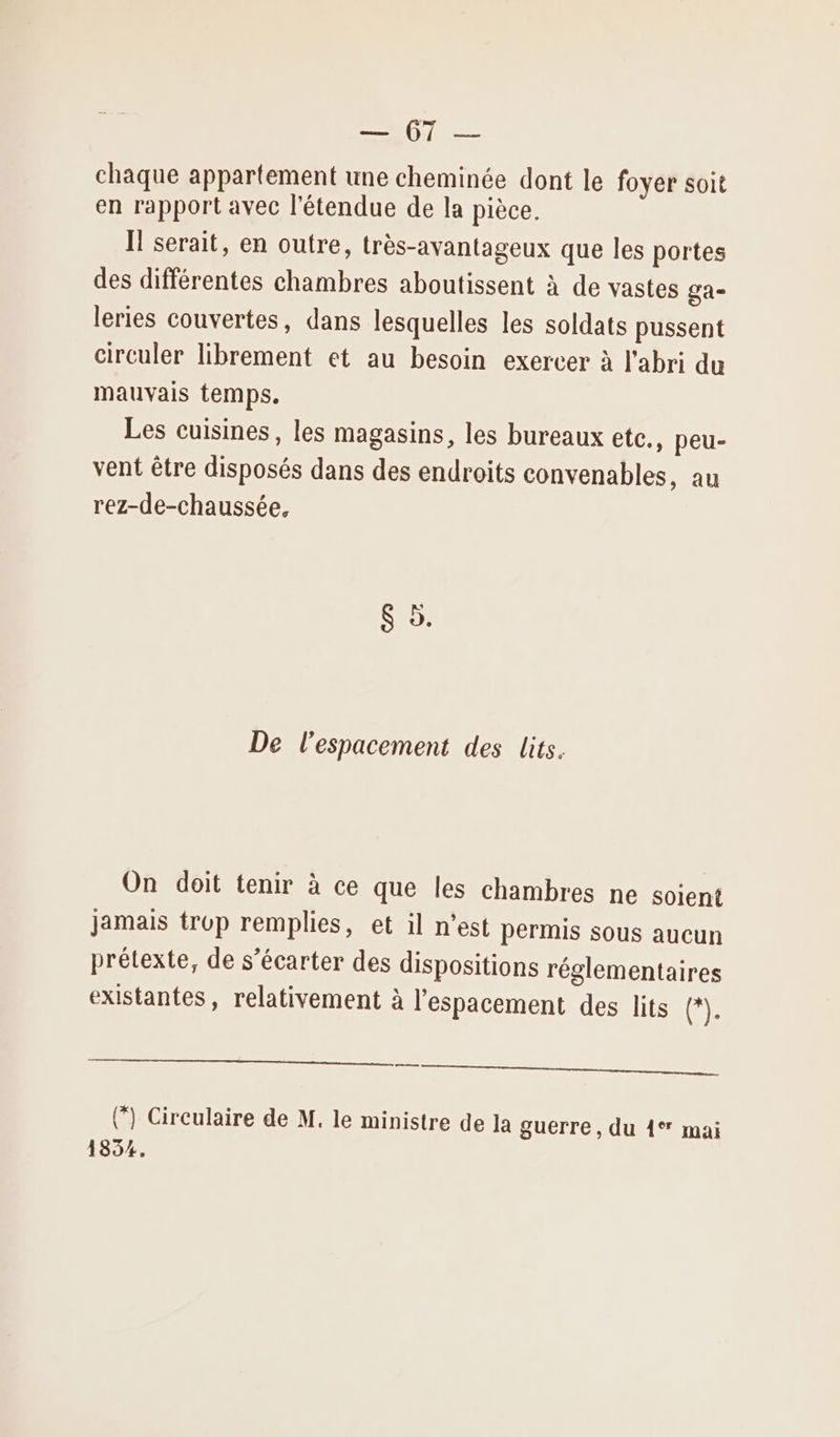 LT chaque appartement une cheminée dont le foyer soit en rapport avec l'étendue de la pièce. Il serait, en outre, très-avantageux que les portes des différentes chambres aboutissent à de vastes ga- leries couvertes, dans lesquelles les soldats pussent circuler librement et au besoin exercer à l'abri du mauvais temps. Les cuisines, les magasins, les bureaux etc., peu- vent être disposés dans des endroits convenables, au rez-de-chaussée, en a De l'espacement des lits. On doit tenir à ce que les chambres ne soient jamais trop remplies, et il n’est permis sous aucun prétexte, de s’écarter des dispositions réglementaires existantes, relativement à l’espacement des lits GE er (”) Circulaire de M. le ministre de la guerre, du 4° mai 1854.