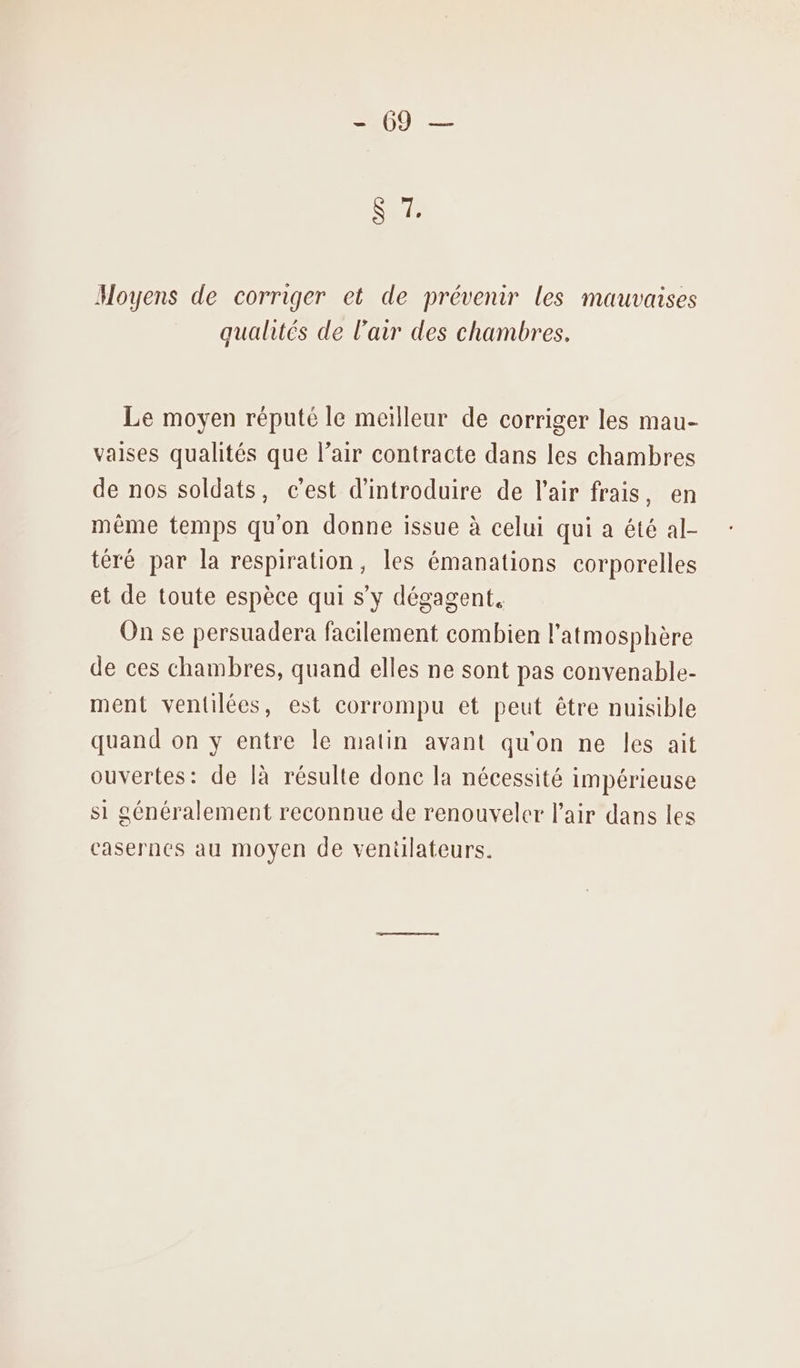 Moyens de corriger et de prévenir les mauvaises qualités de l’air des chambres. Le moyen réputé le meilleur de corriger les mau- vaises qualités que l’air contracte dans les chambres de nos soldats, c’est d'introduire de l'air frais, en même temps quon donne issue à celui qui a été al- téré par la respiration, les émanations corporelles et de toute espèce qui s’y dégagent, On se persuadera facilement combien l'atmosphère de ces chambres, quand elles ne sont pas convenable- ment ventilées, est corrompu et peut être nuisible quand on y entre le matin avant qu'on ne les ait ouvertes: de là résulte donc la nécessité impérieuse si généralement reconnue de renouveler l'air dans les casernes au moyen de ventilateurs.