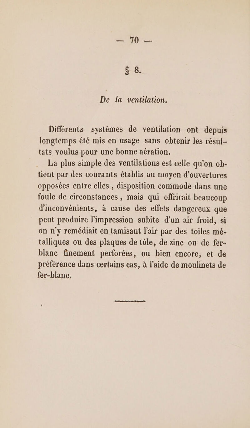 PL ES se De la ventilation. Différents systèmes de ventilation ont depuis longtemps été mis en usage sans obtenir les résul- tats voulus pour une bonne aération. La plus simple des ventilations est celle qu’on ob- tient par des courants établis au moyen d'ouvertures opposées entre elles , disposition commode dans une foule de circonstances , mais qui offrirait beaucoup d'inconvénients, à cause des effets dangereux que peut produire l'impression subite d’un air froid, si on n'y remédiait en tamisant l'air par des toiles mé- talliques ou des plaques de tôle, de zine ou de fer- blanc finement perforées, ou bien encore, et de prélérence dans certains cas, à l’aide de moulinets de fer-blanc.