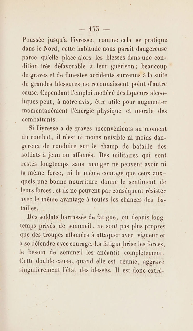 — 175 — Poussée jusqu'à l'ivresse, comme cela se pratique dans le Nord, cette habitude nous parait dangereuse parce qu'elle place alors les blessés dans une con- dition très défavorable à leur guérison; beaucoup de graves et de funestes accidents survenus à la suite de grandes blessures ne reconnaissent point d'autre cause. Cependant l'emploi modéré des liqueurs alcoo- liques peut, à notre avis, être utile pour augmenter momentanément l'énergie physique et morale des combattants. Si l'ivresse a de graves inconvénients au moment du combat, il n’est ni moins nuisible ni moins dan- sereux de conduire sur le champ de bataille des soldats à jeun ou affamés. Des militaires qui sont restés longtemps sans manger ne peuvent avoir ni la même force, ni le même courage que ceux aux- quels une bonne nourriture donne le sentiment de leurs forces, et ils ne peuvent par conséquent résister avec le même avantage à toutes les chances des ba- tailles. | Des soldats harrassés de fatigue, ou depuis long- temps privés de sommeil , ne sont pas plus propres que des troupes affamées à attaquer avec vigueur et à se défendre avec courage. La fatigue brise les forces, le besoin de sommeil les anéantit complétement. Cette double cause, quand elle est réunie, aggrave singulièrement l’état des blessés. Il est donc extré-