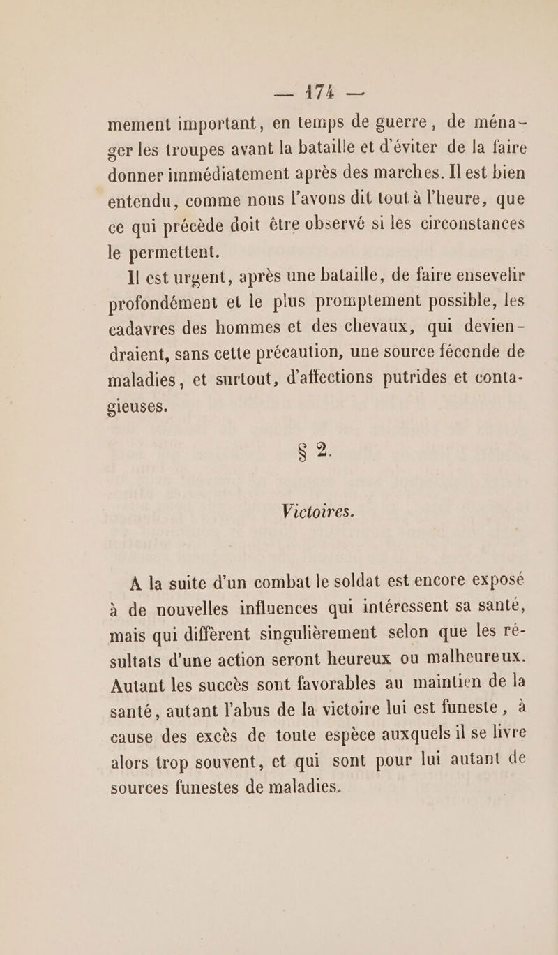 mement important, en temps de guerre, de ména- ger les troupes avant la bataille et d'éviter de la faire donner immédiatement après des marches. Il est bien entendu, comme nous l'avons dit tout à l'heure, que ce qui précède doit être observé si les circonstances le permettent. Il est urgent, après une bataille, de faire ensevelir profondément et le plus promptement possible, les cadavres des hommes et des chevaux, qui devien- draient, sans cette précaution, une source féconde de maladies, et surtout, d’affections putrides et conta- gieuses. V7A) 19 Victoires. A la suite d’un combat le soldat est encore exposé à de nouvelles influences qui intéressent sa santé, mais qui diffèrent singulièrement selon que les ré- sultats d’une action seront heureux ou malheureux. Autant les succès sont favorables au maintien de la santé, autant l'abus de la victoire lui est funeste, à cause des excès de toute espèce auxquels il se livre alors trop souvent, et qui sont pour lui autant de sources funestes de maladies.