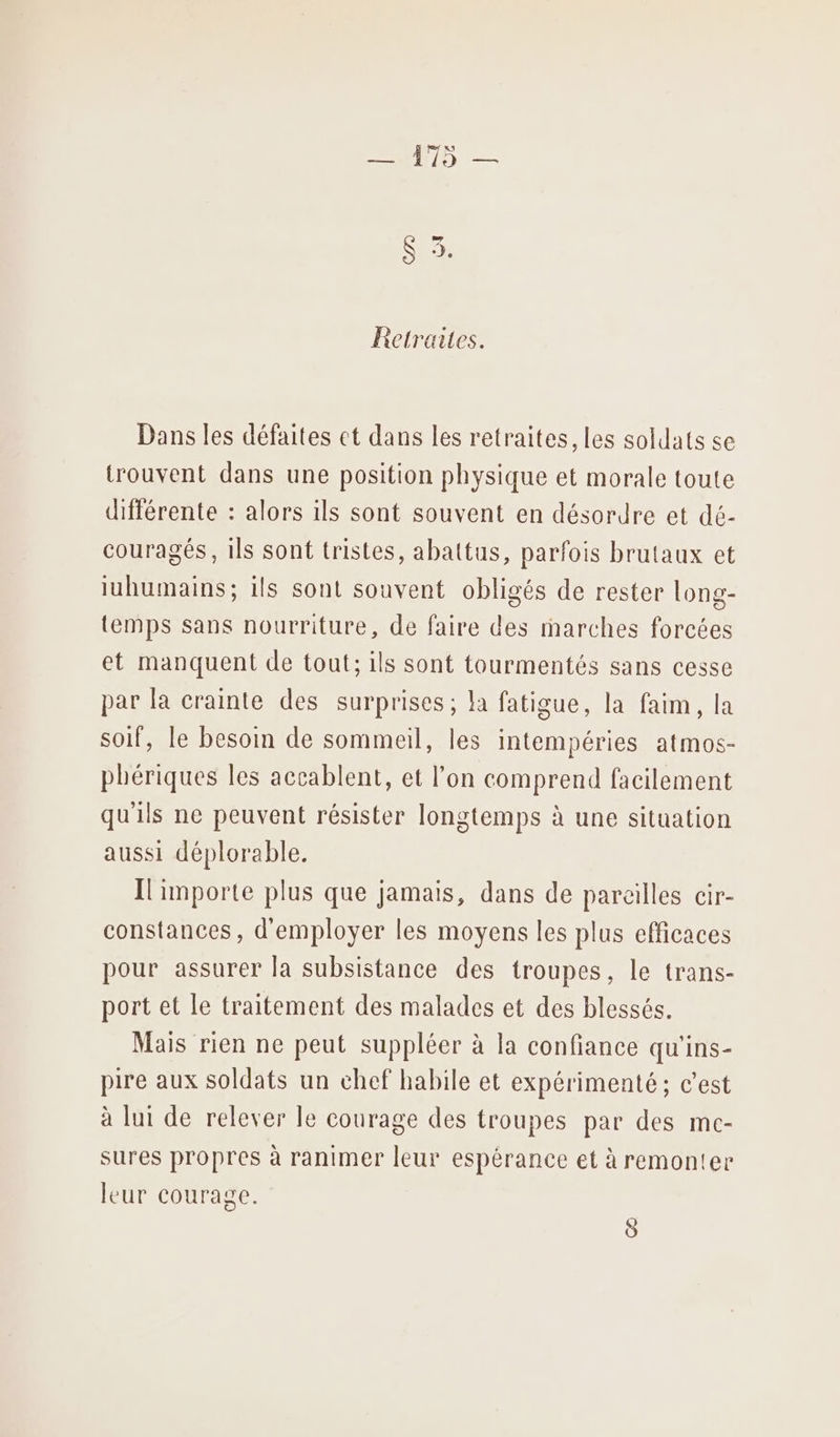 Retraites. Dans les défaites ct dans les retraites, les soldats se trouvent dans une position physique et morale toute différente : alors ils sont souvent en désordre et dé- couragés, ils sont tristes, abattus, parfois brutaux et iuhumains; ils sont souvent obligés de rester long- temps sans nourriture, de faire des marches forcées et manquent de tout; ils sont tourmentés sans cesse par la crainte des surprises ; la fatigue, la faim, la soif, le besoin de sommeil, les intempéries atmos- phériques les accablent, et l’on comprend facilement qu'ils ne peuvent résister longtemps à une situation aussi déplorable. Ilimporte plus que jamais, dans de pareilles cir- constances , d'employer les moyens les plus efficaces pour assurer la subsistance des troupes, le trans- port et le traitement des malades et des blessés. Mais rien ne peut suppléer à la confiance qu'ins- pire aux soldats un chef habile et expérimenté; c’est à lui de relever le courage des troupes par des mc- sures propres à ranimer leur espérance et à remonter leur courage. 8