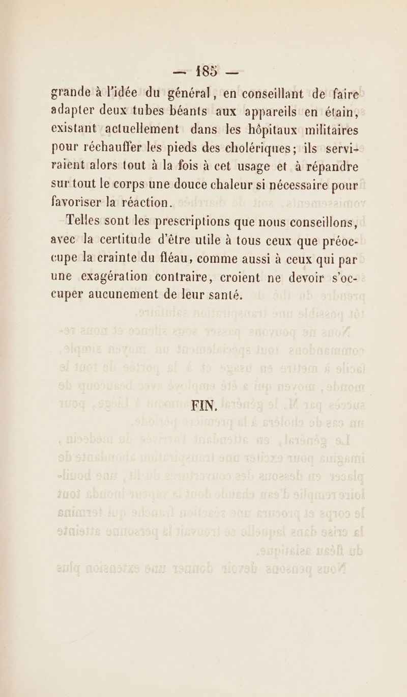grande à l’idée du général, en conseillant de faire adapter deux tubes béants aux appareils en étain, existant actuellement dans les hôpitaux militaires pour réchauffer les pieds des cholériques; ils servi: raient alors tout à la fois à cet usage et à répandre sur tout le corps une douce chaleur si nécessaire pour favoriser la réaction. Telles sont les prescriptions que nous conseillons, avec la certitude d'être utile à tous ceux que préoc- cupe la crainte du fléau, comme aussi à ceux qui par une exagéralion contraire, croient ne devoir s'oc- cuper aucunement de leur santé.