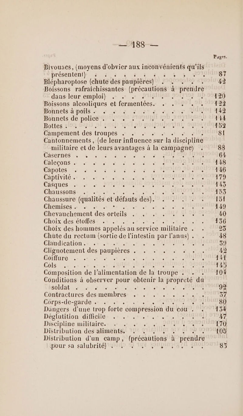 —1488— Bivouacs, {moyens d'obvier aux inconvénients qu'ils présentent} # : s à NE TT ur Blépharoptose (chute des paupièr res) 2940909120 81 Boissons rafraichissantes (précautions à prendre dansleur emploi} .s + + SIN SOINS De Boissons alcooliques et fermentées. . . . . . HONNELS A DONS 2°) ua LPS AU UNS PE honnels dépolice FPRODEAR ENMPANERR EUR CRENAICNSE Bottes 7194 116 DT SE Lots féné né diet À Campement des troupes LR er : Cantonnements, (de leur influence sur * Ja discipline militaire et de leurs avantages à la PER : LASCTRES RE ON CNE ANTET RRE , : DAICCONS MN ER PEER PRE TR PT INRA, TADOLES AP EPS M ENT Ce Mer ea CADIIVILO RTE LR AN NON ESS CMSUIUCS ent) 0 PANIER OS ER Chaussons . . 58 .% JE Chaussure (qualités et défauts des). En site Chemises .« . . ° RE PRET MR eo Chevauchement des Ohteils et ue MT SE UNE Choix des étoffes . . . . Po Choix des hommes appelés au 1 ser vice militaire : Chute du rectum pose de l'intestin par l'anus) . Claudication. . . 0 60. M AIBSEEUN JS EURE Clignotement des paupières RTC DE RS DS GJoéiffure .: .e » . RC UE DT dun Gels ue .5 7, LE er Composition de 1 alimentation de la troupe Ja Conditions à observer pos obtenir la propreté du soldats 0... pee GRR TEN NU RER Contractures des membres ‘An: hs la LR URS Corps-de-garde « . +. . Re D Dangers d une trop forte compression du Cor’ Discipline INA e, pre Re RE An PAT Détribution des affaente! 17e SHEMUR SET SI VO NE Distribution d’un camp, (précautions à prendre dour sa salubrité} 41019 SF 'INe SSNBIMOIS EN €