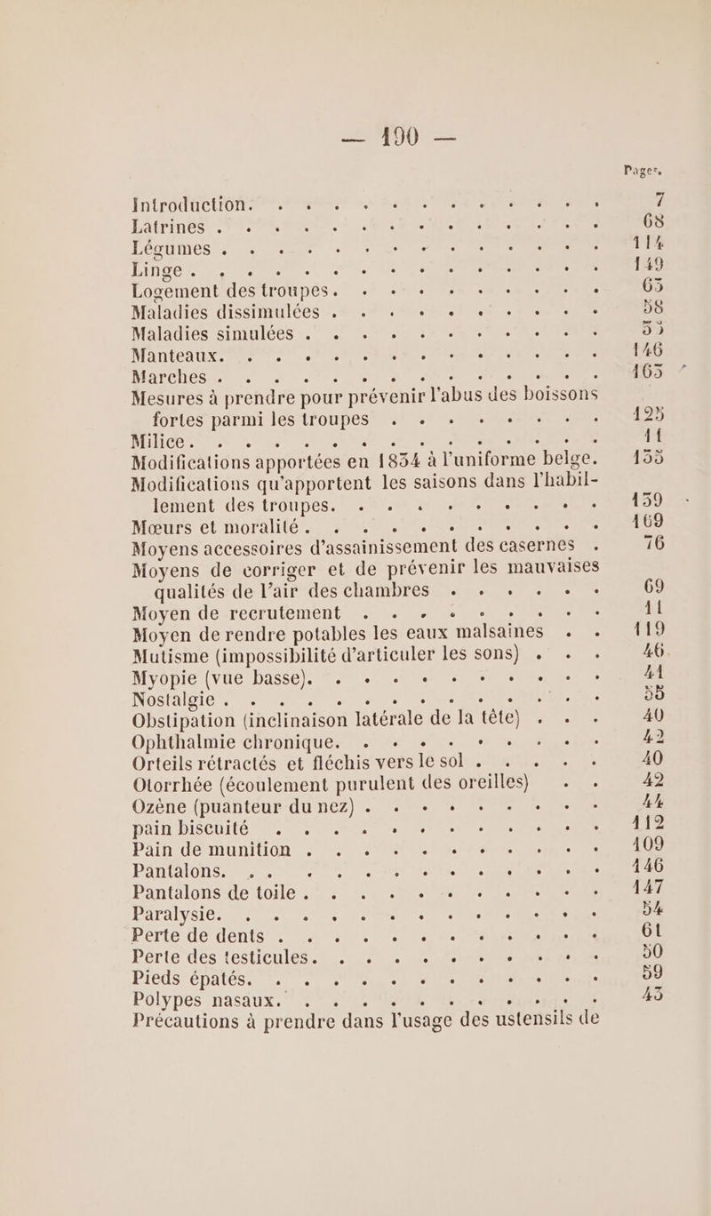 IN LPOMECLON NE PEN us GR Te NTI HOITINCS PT PE RSR. ER OA Léctines INC A eee. mou Logement des troupes. + + + + + + + + + Maladies dissimulées , . + + + « + + + Maladies simulées . + . MARLEA EX, Re PS M ET Mr mes DARCOS A er et nes en cet Pr NRNE Mesures à prendre pour prévenir l'abus des boissons fortes parmi les troupes . . .+ + + DORE NU PNR AE Ne NAME Modifications apportées en 1834 à l'uniforme belge. Modifications qu'apportent les saisons dans l'habil- lement des troupes. +. « 4 + + + + + +: Mœurs et moralité, 80000 00 ES Moyens accessoires d'assainissement des casernes Moyens de corriger et de prévenir les mauvaises qualités de l’air des chambres . + + . *. Nov en UeXTÉCrUteMENt CT ARE RE Moyen de rendre potables les eaux malsaines . . Mutisme (impossibilité d’articuler les sons) . Myopie VUE basse) NO Nos aibie PC TE TRE RE . Obstipation (inclinaison latérale de la tête) . Ophthalmie chronique. . . Orteils rétractés et fléchis vers le sol . . . + . Olorrhée (écoulement purulent des oreilles) . . Ozène (puanteur du nez) . + + + Dan BISCOItO OP. ir Le. Pain dé Muniton &gt; MON NE NAN NN ES PANAIONS EP UT RURNIR SRE Pantalons ete Ne . PAPALYÉIC RSS CN ON RCE Perte de dents 4 0.000000 ET MEN Pérté dés testicules NAS PiEdS ÉPALES. 2. 707 NS ANS PEN PEER Ci ete Polypes nasaux. FO MSNM NOR &gt; Précautions à prendre dans l'usage des ustensils de