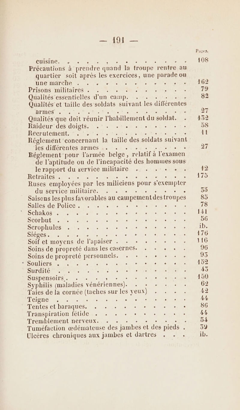 At Pases, CLS NEA Se EEE ee LEE ART US Précautions à prendre quand la troupe rentre au quartier soit aprés les exercices, une parade ou DE DAT Ce de ee eee IE MAMA SN ER QE PFISONS NHIIAIPES NS US NC Te NEA, VO, 79 Qualités essentielles d’un camp. : . . sue 82 Qualités et taille des soldats suivant les différentes He Ce : : ; ANT 27 Qualités que doit réunir l'habillement du soldat. . 452 Räidéur'des doigts. .* . .-.1.5.5.5.1.e 58 Récrütemert. ©... Te PEN DST ar CRE 41 Réglemént concernant la taille des soldats suivant les différentes armes .. . . RER 27 Réglement pour l’armée belge, relatif à l'examen de l’aptitude ou de l'incapacité des hommes sous le rapport du service militaire + +. + + + . 12 RÉAL Re CRT a il nec rO Ruses employées par les miliciens pour s’exempter HS rNICe LUUUVAIre Re el Re 55 Saisons les plus favorables au campement destroupes 85 Salles tePolice nn. Ne Le re Ci 78 SCHAR DS PEN NP MS EN CN M LA SUITE UNE Or POP LEE IPN EC ET DE NP 56 ÉCIODHUICS SE. CL 40 CR nu 1b. SOON PRES Soit et moyens de l'apaiser . . + . + + + . 116 Soins de propreté dans les casernes. . + + + . 96 Soins de propreté personnels. +. + + + + + . 93 SOUIICES NS MORTE de Nul SUP IG AM NT, Ms nn dettes et NT 45 SUSPÉNSGIES . à + Le Le en ce CN OU Syphilis (maladies vénériennes). + + + + + « 62 Taies de la cornée (taches sur les yeux) + . . . 42 HOIOUE Ro er he Ce PO AL: 4 Tentes et baraques. . . . + + + + + +, 86 Transpiration félide . .« + + + + + + + + 4 Tremblement nerveux. + . . ; : à D4 Tuméfaction œdémateuse des jambes et des pieds x 59 Ulcères chroniques aux jambes ÉLIUAILLC RE UR ib.