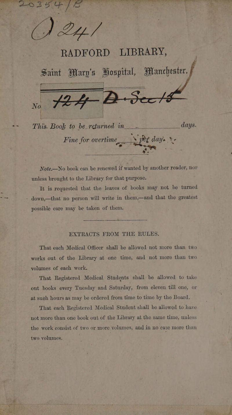 = 3 ; ' RADFORD LIBRARY, Saint Wary’s Bospital, Manchester. ni ESO . | | L ot This. Book to be returned in__- days. Fine for overtime, —_- Pr days &gt; &amp; - ‘ Rs Note.—No book can be renewed if wanted by another reader, nor unless brought to the Library for that purpose. It is requested that the leaves of books may not be turned down,—that no person will write in them,—and that the greatest possible care may be taken of them. EXTRACTS FROM THE RULES. That each Medical Officer shall be allowed not more than two works out of the Library at one time, and not more than two © volumes of each work. That Registered Medical Students shall be allowed to take out books every Tuesday and Saturday, from eleven till one, or at such hours as may be ordered from time to time by the Board. That each Registered Medical Student shall be allowed to have not more than one book out of the Library at the same time, unless the work consist of two or more volumes, and in no case more than two volumes.