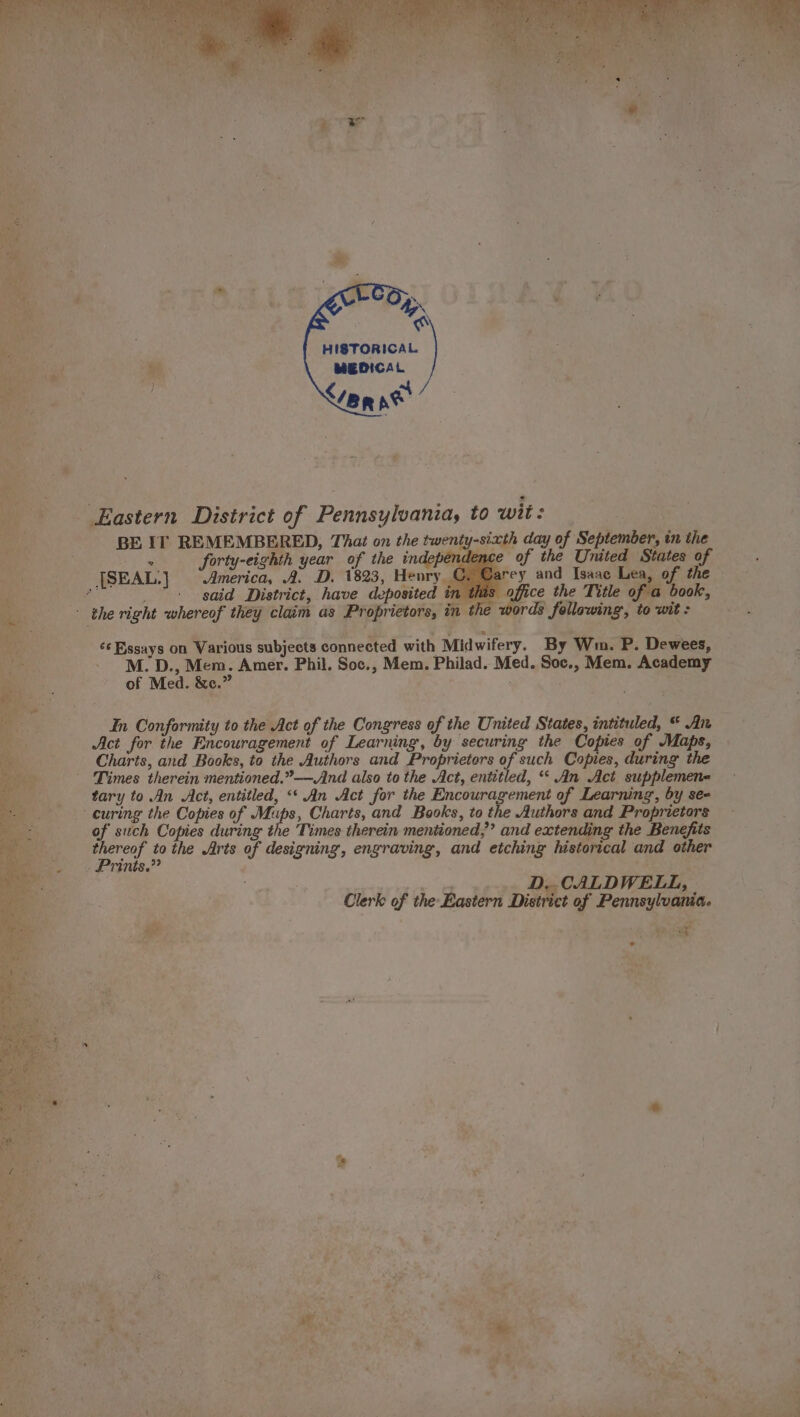 BO Meer. ., a eee eR 4 HISTORICAL. MEDICAL BE If REMEMBERED, That on the twenty-sixth day of September, tn the forty-eighth year of the independence of the United States of arey and Isaac Lea, of the pfice the Title of a book, ords following, to wit : said District, have deposited in this ¢¢ Essays on Various subjects connected with Midwifery. By Wn. P. Dewees, M. D., Mem. Amer. Phil. Soc., Mem. Philad. Med. Soc., Mem. Academy of Med. &amp;e.” In Conformity to the Act of the Congress of the United States, intituled, “ An Act for the Encouragement of Learning, by securing the Copies of Maps, Charts, and Books, to the Authors and Proprietors of such Copies, during the Times therein mentioned.”—Amnd also to the Act, entitled, “ An Act supplemen- curing the Copies of ee Charts, and Books, to the Authors and Proprietors of such Copies during the ‘Times therein mentioned,” and extending the Benefits thereof tothe Arts of designing, engraving, and etching historical and other Prins.” es spest D,. CALDWELL, Clerk of the Eastern District of Pennsylvania. Po ; SE © e
