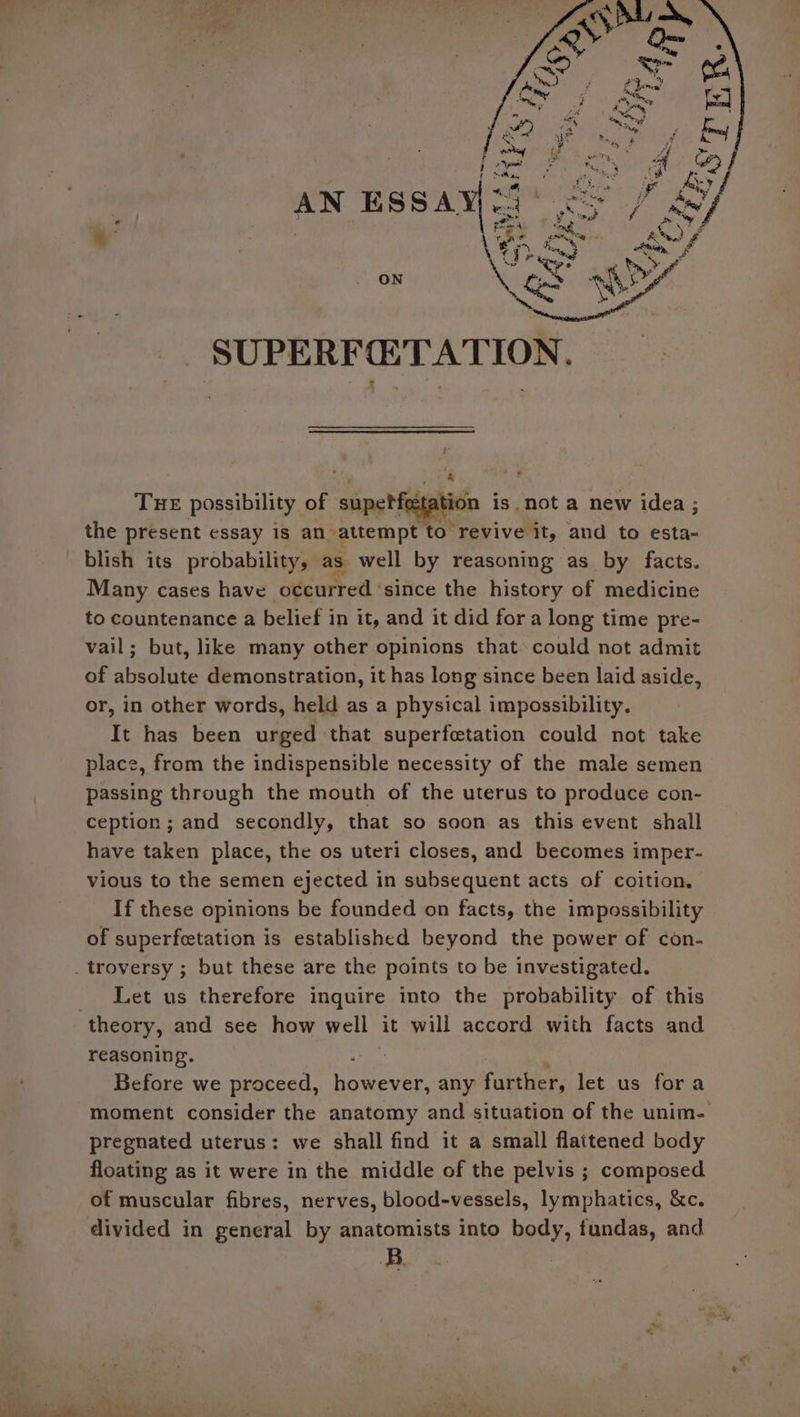 = = oy ESSA ON SUPERFETATION. : TuE possibility of ‘singh tation is. not a new idea ; the present essay 18 an attempt to revive. “it, and to esta- blish its probability, as well by reasoning as by facts. Many cases have occurred since the history of medicine to countenance a belief in it, and it did fora long time pre- vail; but, like many other opinions that could not admit of absolute demonstration, it has long since been laid aside, or, in other words, held as a physical impossibility. It has been urged that superfctation could not take place, from the indispensible necessity of the male semen passing through the mouth of the uterus to produce con- ception; and secondly, that so soon as this event shall have taken place, the os uteri closes, and becomes imper- vious to the semen ejected in subsequent acts of coition. If these opinions be founded on facts, the impossibility of superfcetation is established beyond the power of con- Let us therefore inquire into the probability of this theory, and see how well it will accord with facts and reasoning. ? Before we proceed, tha any runes: let us fora moment consider the anatomy and situation of the unim- pregnated uterus: we shall find it a small flattened body floating as it were in the middle of the pelvis ; composed of muscular fibres, nerves, blood-vessels, lymphatics, &amp;c. divided in general by anatomists into body, fundas, and B