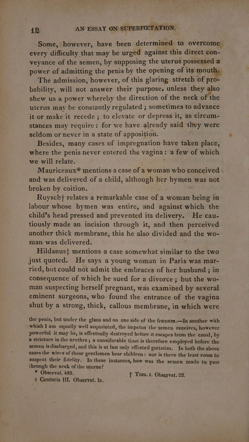 ' Some, however, have been determined to overcome. every difficulty that may be urged against this direct con- veyance of the semen, by supposing the uterus possessed a power of admitting the penis by the opening of its mouth., The admission, however, of this glaring. stretch of pro- bability, will not answer their purpose, unless they also shew us a power whereby the direction of the neck of the uterus may be constantly regulated ; sometimes to advance it or make it recede ; to elevate or depress it, as circum- stances may require : : for we have already site they were seldom or never in a state of apposition. f Besides, many cases of impregnation have taken place, where the penis never entered the vagina: a few of which we will relate. j Mauriceaux* mentions a case of a woman who conceived . and was delivered of a child, although her ny nee was not broken by coition. Ruyschf relates a remarkable case of 2 a woman being in labour whose hymen was entire, and against which the child’s head pressed and prevented its delivery. He cau- tiously made an incision through it, and then perceived another thick membrane, this he also divided and the wo- man was delivered. 7 Hildanus} mentions a case somewhat similar to the two just quoted. He says a young woman in Paris was mar- ried, but could not admit the embraces of her husband ; in » consequence of which he sued for a divorce ; but the wo- man suspecting herself pregnant, was examined by several eminent surgeons, who found the entrance of the vagina shut by a strong, thick, callous membrane, in which were the penis, but under the glans and on one side of the freenum.—In another with which Tam equally well acquainted, the impetus the semen receives, however powerful it may be, is effectually destroyed before it escapes from the canal, by a stricture in the urethra ; a considerable time is therefore employed before the semen is discharged, and hi is at last only effected guttatim. In both the above cases the wives of chs gentlemen bear children: nor is there the least room to suspect their fidelity, In these instances, how was the semen made to pass through the neck of the uterus? * Observat. 489, . T Tom.1. Observat. 22. + Centuria III. Observat. Ix.