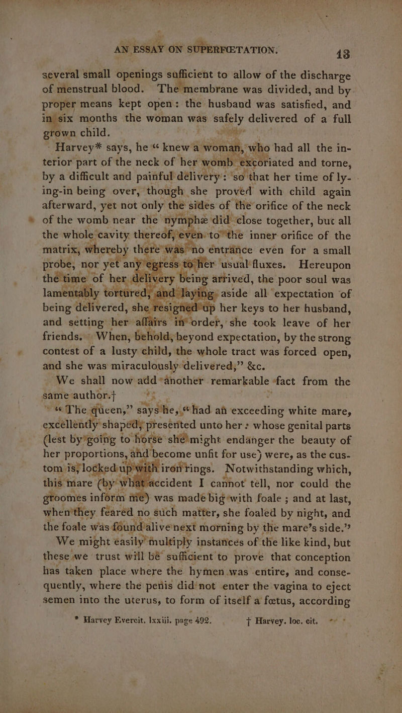several small openings sufficient to allow of the discharge of menstrual blood. The membrane was divided, and by Sif means kept open: the husband was satisfied, and six months the woman was safely delivered of a full ae child. nak ll - Harvey* says, he “ knew a woman, ‘who had all the in- terior part of the neck of her womb. excoriated and torne, by a difficult and painful délivery’: ‘so that her time of ly- ing-in being over, though she proved with child again afterward, yet not only the sides of the orifice of the neck of the womb near the nymphe ‘did ‘close together, but all the whole cavity thereof, ‘even: tothe inner orifice of the matrix, whereby there’ was! no: entrance even for a small ereey nor yet any eg ress 1 toher ‘usual'fluxes. Hereupon the time of her « de ey Ong arrived, the poor soul was lamentably | tortured, anc laying. aside all expectation ‘of being delivered, sling : sighed up her keys to her husband, and setting her affairs in‘ order,’ she took leave of her friends.» When, behold, beyond expectation, by the strong contest of a lusty child, the whole tract was forced open, and she was miraculously: delivered, ERC. We shall now add another remarkable “fact from the same author. *s | « The queen,” says he, had ah exceeding’ white mare, excellently’ shaped; presented unto her: whose genital parts (lest bygoing to horse she)might ny easy the beauty of her proportions, ahd’ become unfit for use) were, as the cus- tom. is} lockediup’ with ironTings. Notwithstanding which, this mare (by’whatvaccident I cannot tell, nor could the groomeés inform me) was made big’with foale ; and at last, when'they féaréd no stich matter, she foaled by night, atid the foale was found: alive’next morning by the mare’s side.’? WwW e might easily’ tnultiply instances of the like kind, but these we ‘trust will bé sufficient to prove that conception has taken place where the hymen was entire, and. conse- quently, where the penis did/not enter the vagina to eject semen into the uterus, to form of itself a foetus, according * Harvey Evercit, Ixxiii. page 492. 7 Harvey. loc. cit. “* *
