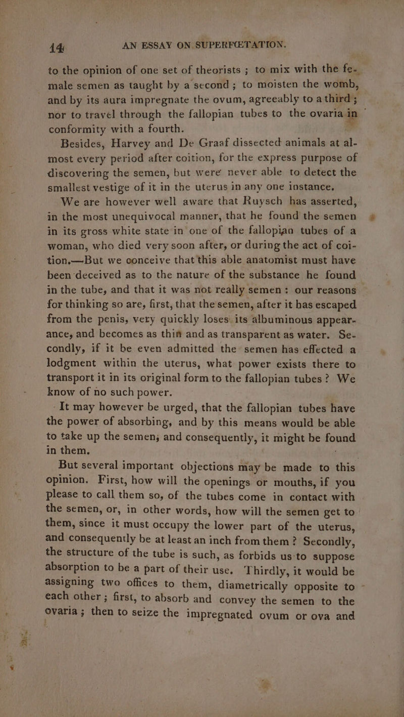 to the opinion of one set of theorists ; to mix with the fe. male semen as taught by a second ; to moisten the womb, and by its aura impregnate the ovum, agreeably to a third ; conformity with a fourth. Besides, Harvey and De Graaf dissected animals at al- most every period after coition, for the express purpose of discovering the semen, but were never able to detect the smallest vestige of it in the uterus in any one instance, We are however well aware that Ruysch has asserted, in the most unequivocal manner, that he found the semen in its gross white state in one of the fallopian tubes of a woman, who died very soon after, or during the act of coi- tion.— But we conceive that this able anatomist must have been deceived as to the nature of the substance he found in the tube, and that it was not really semen: our reasons for thinking so are, first, that the semen, after it has escaped from the penis, very quickly loses. its albuminous appear- ance, and becomes as thi and as transparent as water. Se- condly, if it be even admitted the semen has effected a lodgment within the uterus, what power exists there to transport it in its original form to the fallopian tubes? We know of no such power. It may however be urged, that the fallopian tubes have the power of absorbing, and by this means would be able to take up the semen, and consequently, it might be found in them. $ apt But several important objections may be made to this opinion. First, how will the openings or mouths, if you please to call them so, of the tubes come in contact with the semen, or, in other words, how will the semen get to them, since it must occupy the lower part of the uterus, and consequently be at least an inch from them ? Secondly, the structure of the tube is such, as forbids us:‘to suppose absorption to be a part of their use. Thirdly, it would be assigning two offices to them, diametrically opposite to each other ; first, to absorb and convey the semen to the ovaria ; then to seize the impregnated ovum or ova and ‘