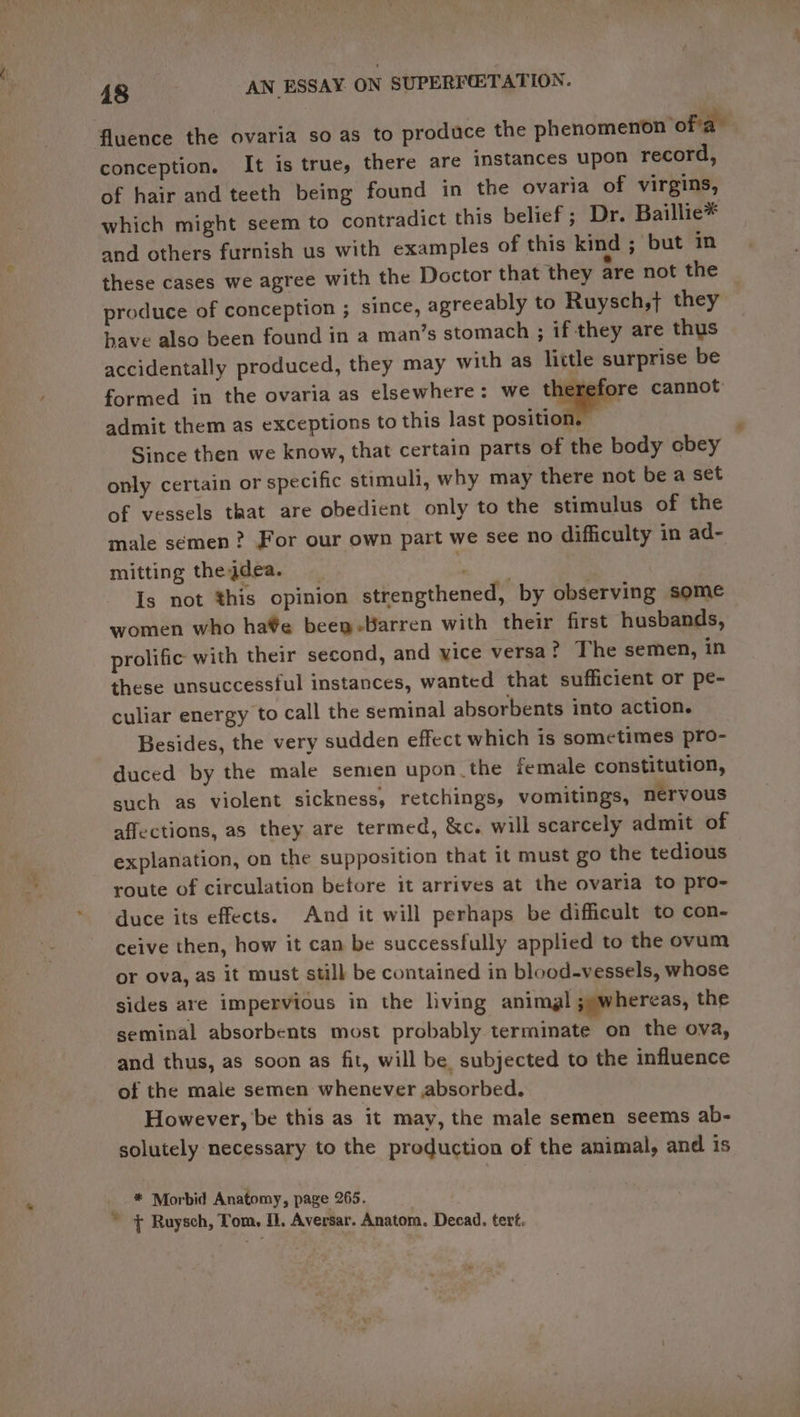 fluence the ovaria so as to produce the phenomenon of'a” conception. It is true, there are instances upon record, of hair and teeth being found in the ovaria of virgins, which might seem to contradict this belief ; Dr. Baillie* and others furnish us with examples of this kind ; but in these cases we agree with the Doctor that they are not the | produce of conception ; since, agreeably to Ruysch,j they have also been found in a man’s stomach ; if they are thus accidentally produced, they may with as lictle surprise be formed in the ovaria as elsewhere: we neers cannot admit them as exceptions to this last position. Since then we know, that certain parts of the body cbey only certain or specific stimuli, why may there not be a set of vessels that are obedient only to the stimulus of the male semen? For our own part we see no difficulty in ad- mitting theqdea. i Is not this opinion strengthened, by observing some women who ha¥e been-Harren with their first husbands, prolific with their second, and vice versa? The semen, in these unsuccessful instances, wanted that sufficient or pe- culiar energy to call the seminal absorbents into action. Besides, the very sudden effect which is sometimes pro- duced by the male semen upon the female constitution, such as violent sickness, retchings, vomitings, nervous affections, as they are termed, &amp;c. will scarcely admit of explanation, on the supposition that it must go the tedious route of circulation before it arrives at the ovaria to pro- duce its effects. And it will perhaps be difficult to con- ceive then, how it can be successfully applied to the ovum or ova, as it must still be contained in blood-vessels, whose sides are impervious in the living animal ;) whereas, the seminal absorbents most probably terminate on the ova, and thus, as soon as fit, will be subjected to the influence of the male semen whenever absorbed. However, be this as it may, the male semen seems ab- solutely necessary to the production of the animal, and is * Morbid Anatomy, page 265. * + Ruysch, Tom, M1. Aversar. Anatom. Decad. tert.