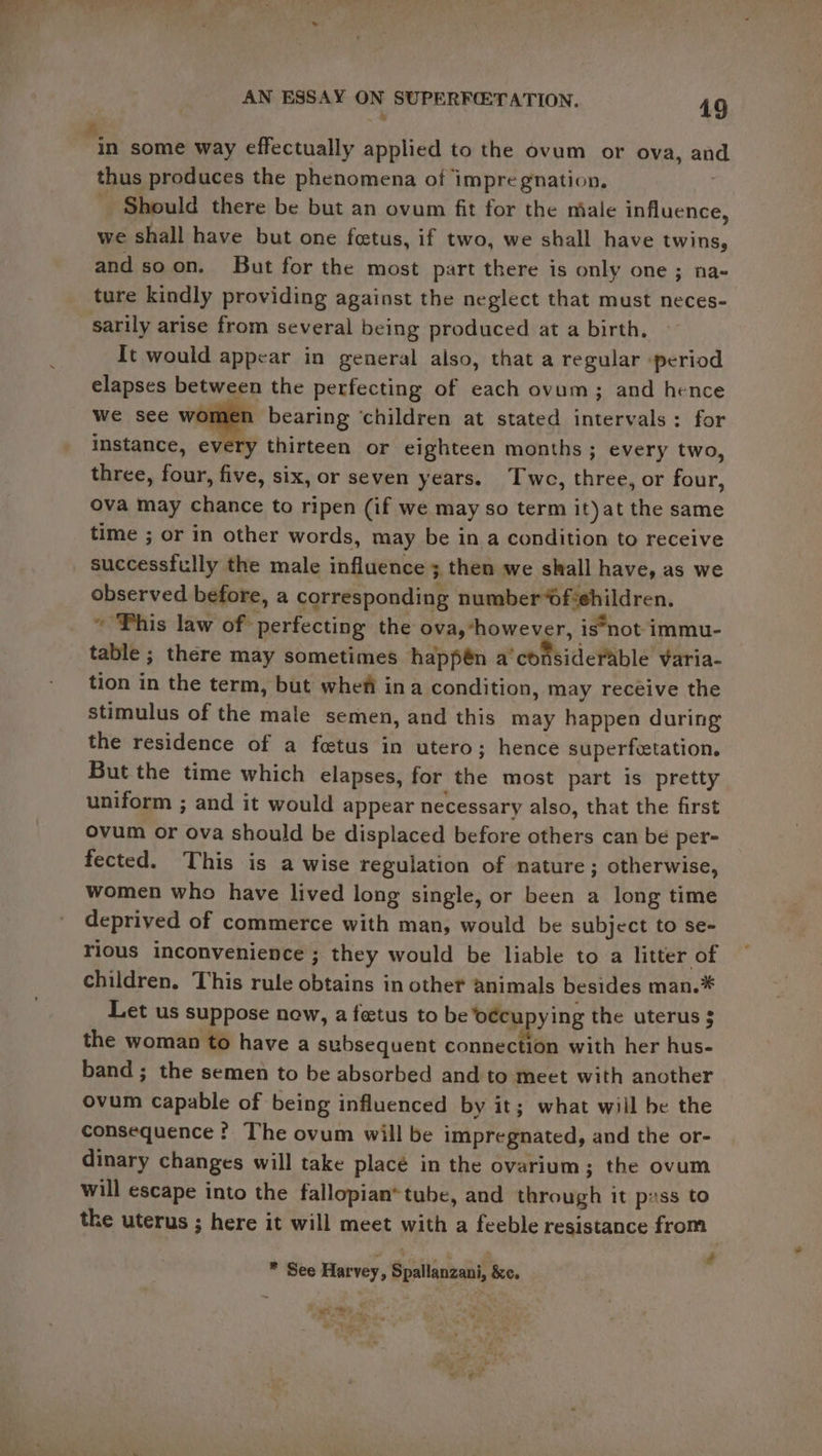 4 in some way effectually applied to the ovum or ova, an thus produces the phenomena of impregnation, | Should there be but an ovum fit for the niale influence, we shall have but one feetus, if two, we shall have twins, and soon. But for the most part there is only one; na- ture kindly providing against the neglect that must neces- sarily arise from several being produced at a birth. It would appear in general also, that a regular ‘period elapses between the perfecting of each ovum; and hence omen bearing ‘children at stated intervals: for instance, every thirteen or eighteen months ; every two, three, four, five, six, or seven years. Twe, three, or four, ova may chance to ripen (if we may so term it)at the same time ; or in other words, may be in a condition to receive successfully the male influence ; then we shall have, as we observed before, a corresponding number Ofiehildren. ~ Phis law of perfecting the ova, “however, is*not immu- table ; there may sometimes happén a'considerable varia- tion in the term, but whefi ina condition, may recéive the stimulus of the male semen, and this may happen during the residence of a fetus in utero; hence superfetation. But the time which elapses, for the most part is pretty uniform ; and it would appear necessary also, that the first ovum or ova should be displaced before others can be per- fected. This is a wise regulation of nature ; otherwise, women who have lived long single, or been a long time deprived of commerce with man, would be subject to se- rious inconvenience ; they would be liable to a litter of children, This rule obtains in other animals besides man.* Let us suppose now, a fetus to be ‘oecupying the uterus $ the woman to have a subsequent connection with her hus- band ; the semen to be absorbed and to meet with another ovum capable of being influenced by it; what will be the consequence ? The ovum will be impregnated, and the or- dinary changes will take placé in the ovarium; the ovum will escape into the fallopian*tube, and through it pass to the uterus ; here it will meet with a feeble resistance from * See Harvey, Spallanzani, &amp;c. “OTHE Se *