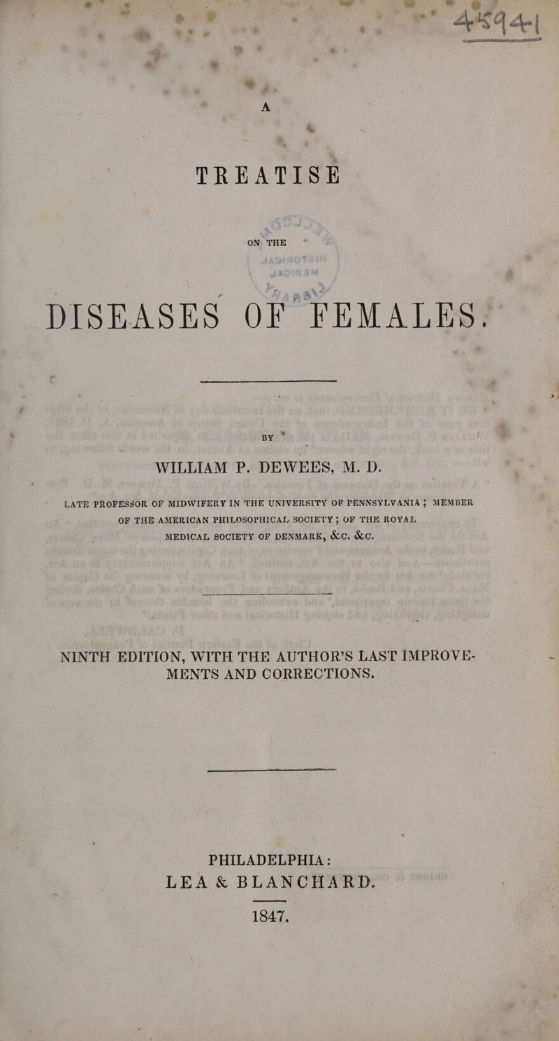 plied : SW BASF | bot. | lila. , | *, A TREATISE ON THE DISEASES OF FEMALES. BY ° WILLIAM P. DEWEES, M. D. LATE PROFESSOR OF MIDWIFERY IN THE UNIVERSITY OF PENNSYLVANIA } MEMBER OF THE AMERICAN PHILOSOPHICAL SOCIETY ; OF THE ROYAL MEDICAL SOCIETY OF DENMARK, &amp;c. &amp;c. NINTH EDITION, WITH THE AUTHOR’S LAST IMPROVE- MENTS AND CORRECTIONS. PHILADELPHIA: LEA &amp; BLANCHARD. ee 1847,