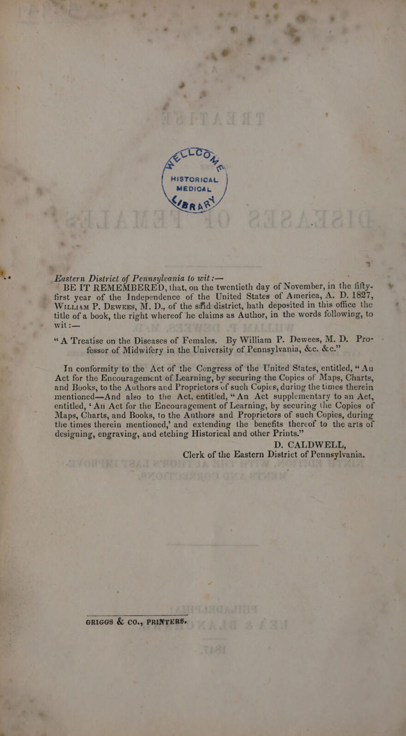 HISTORICAL MEDICAL ran ne 3 ’ BE IT REMEMBERED, that, on the twentieth day of November, in the fifty- first year of the Independence of the United States of America, A. D. 1827, Wituam P. Dewees, M. D., of the sfid district, hath deposited in this office the title of a book, the right whereof ‘he claims as Author, in the words following, to wit :— “ A Treatise on the Diseases of Females. By William P. Dewees, M. D, Pro- fessor of Midwifery in the University of Pennsylvania, &amp;c. &amp;c.” In conformity to the Act of the Congress of the United States, entitled, “ An Act for the Encouragement of Learning, by securing the Copies of Maps, Charts, and Books, tothe Authors and Proprietors of such Copies, during the times therein mentioned—And also to the Act, entitled, “An Act supplementary to an Act, entitled, ‘An Act for the Encouragement of Learning, by securing the Copies of Maps, Charts, and Books, to the Authors and Proprietors of such Copies, during the times therein mentioned,’ and extending the benefits thereof to the arts of designing, engraving, and etching Historical and other Prints.” D. CALDWELL, Clerk of the Eastern District of Pennsylvania. GRIGGS &amp; CO., PRINTERS.