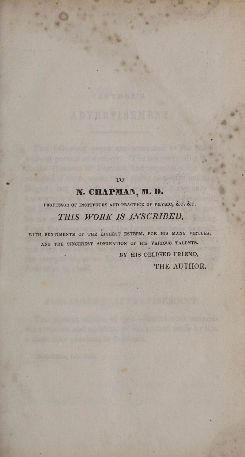 TO N. CHAPMAN, MM. D. PROFESSOR OF INSTITUTES AND PRACTICE OF PHYSIC, &amp;c. &amp;c. THIS WORK IS INSCRIBED, 6 WITH SENTIMENTS OF THE HIGHEST ESTEEM, FOR HIS MANY VIRTUES, AND THE SINCEREST ADMIRATION OF HIS VARIOUS TALENTS, BY HIS OBLIGED FRIEND, THE AUTHOR.