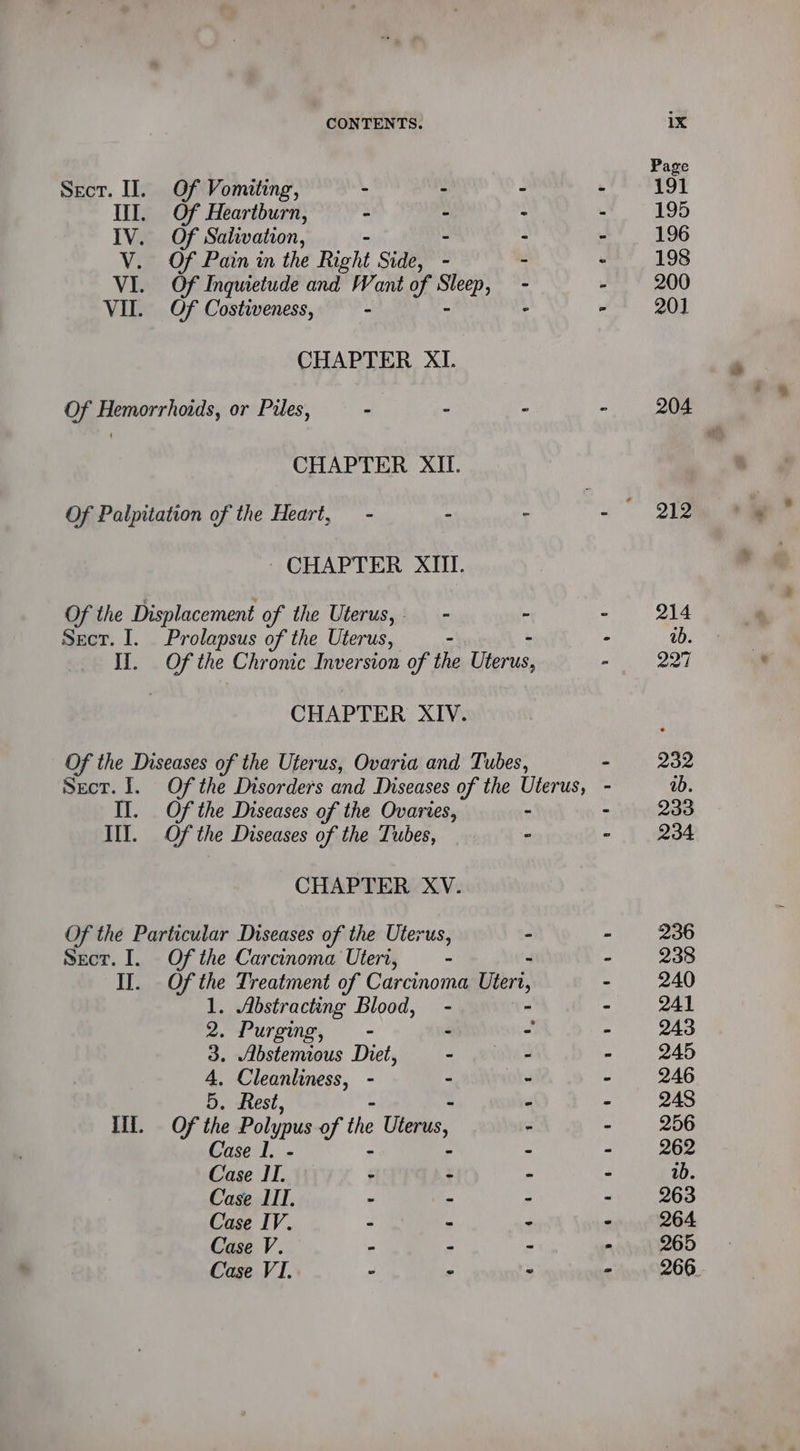 Sect. II. Of Vomiting, - : Ill. Of Heartburn, - - IV. Of Salivation, - - V. Of Pain in the Right Side, - VI. Of Inquietude and Want of sped - VII. Of Costweness, - “ CHAPTER XI. Of Hemorrhoids, or Pues, - - CHAPTER XII. Of Palpitation of the Heart, - ‘ CHAPTER XIII. Of the Displacement of the Uterus,- - - Sect. I. Prolapsus of the Uterus, - IJ. Of the Chronic Inversion of the Uterus; CHAPTER XIV. Of the Diseases of the Uferus, Ovaria and Tubes, Il. Of the Diseases of the Ovaries, - IY. Of the Diseases of the Tubes, - CHAPTER XV. Of the Particular Diseases of the Uterus, ° Sect. I. Of the Carcinoma Utert, - - I]. Ofthe Treatment of Carcinoma Utert 1. Abstracting Blood, - 2. Purging, - - 3. Abstemious Diet, - 4, Cleanliness, - - 5. Rest, - if. Of the Polypus of the Uterus, Case I. - we Case IT. - Case IIT. > Case IV. - Case V. - Case VI. - @ ‘ 4 4 r) ‘ 1 a | i au ix Page 191 195 196 198 200 20] 204 212 214 ab. 27 232 ab. 233 234 236 238 240 241 243 Q45 246 248 256 262 1b. 263 264 265 266.