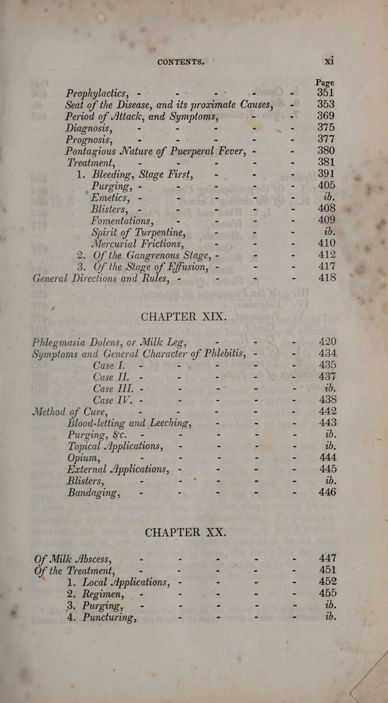 Prophylactics, - - -- Period of Attack, and Sys Diagnosis, - Prognosis, - Pontagious Nature of Pars ‘peral ‘Peoer, Treatment, - 1. Bleeding, Stage Fir ais Purging, - - - Emetics, - - - Blisters, - - - Fomentations, - - Spirit of Turpentine, - Mercurial Frictions, - 2. Of the Gangrenous Stage, - 3. Of the Stage of Effusion, - General Directions and Rules, - - CHAPTER XIX. Phlegmasia Dolens, or Milk Leg, Symptoms and General Character of Philebitis, Case fl. - - Case Il. - - - Case Il. - - - Case IV. - - - Method of Cure, - Blood- letting oe yee - Purging, &amp;c. - - - Topical Applications, - - Opium, - - External Ghoti. - - Blisters, - a7) 8 ene Bandaging, - - - CHAPTER XX. Of Milk Abscess, . 2 : Of the Treatment, - : : oy eee OLoE “Applications, - - 2. Regimen, - - 3. Purging, - - P 4. Puncturing, ’ , XI Page 341 353 369 375 377 380 381 39] 405 ab. A408 A409 ab. A410 A412 AIT A1$ A420 434 435 437 ’. 438 442 443 ab. ab. 444 445 ab. 446 447 451 452 455 ab. ib.