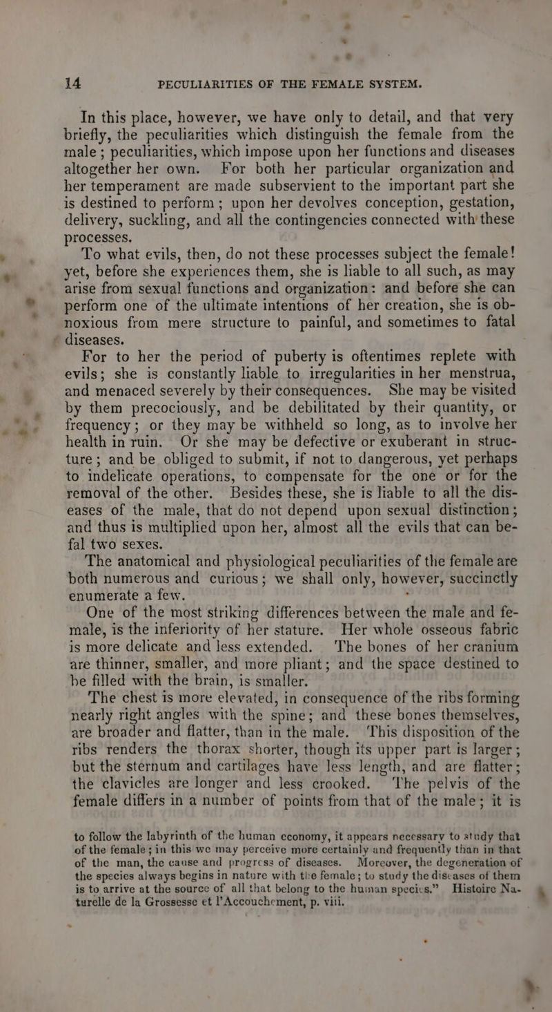 * © * - g . § *, * ** 14 PECULIARITIES OF THE FEMALE SYSTEM. In this place, however, we have only to detail, and that very briefly, the peculiarities which distinguish the female from the male ; peculiarities, which impose upon her functions and diseases altogether her own. For both her particular organization and her temperament are made subservient to the important part she is destined to perform; upon her devolves conception, gestation, delivery, suckling, and all the contingencies connected with these processes. To what evils, then, do not these processes subject the female! yet, before she experiences them, she is liable to all such, as may arise from sexual functions and organization: and before she can perform one of the ultimate intentions of her creation, she is ob- noxious from mere structure to painful, and sometimes to fatal evils; she is constantly lable to irregularities in her menstrua, and menaced severely by their consequences. She may be visited by them precociously, and be debilitated by their quantity, or frequency; or they may be withheld so long, as to involve her health in ruin. Or she may be defective or exuberant in struc- ture; and be obliged to submit, if not to dangerous, yet perhaps to indelicate operations, to compensate for the one or for the removal of the other. Besides these, she is liable to all the dis- eases of the male, that do not depend upon sexual distinction ; and thus is multiplied upon her, almost all the evils that can be- fal two sexes. The anatomical and physiological peculiarities of the female are both numerous and curious; we shall only, however, succinctly enumerate a few. One of the most striking differences between the male and fe- male, is the inferiority of her stature. Her whole osseous fabric is more delicate and less extended. The bones of her cranium are thinner, smaller, and more pliant; and the space destined to be filled with the brain, is smaller. The chest is more elevated, in consequence of the ribs forming nearly right angles with the spine; and these bones themselves, are broader and flatter, than in the male. ‘This disposition of the ribs renders the thorax shorter, though its upper part ts larger ; but the sternum and cartilages have Jess length, and are flatter; the clavicles are longer and less crooked. ‘The pelvis of the female differs in a number of points from that of the male; it is to follow the labyrinth of the human economy, it appears necessary to study that of the female; in this we may perceive more certainly and frequently than in that of the man, the cause and progress of diseases. Moreover, the degeneration of the species always begins in nature with the female; to stady the discases of them is to arrive at the source of all that belong to the huiman species.” Histoire Na- turelle de la Grossesse et l’Accouchement, p. vili. # -