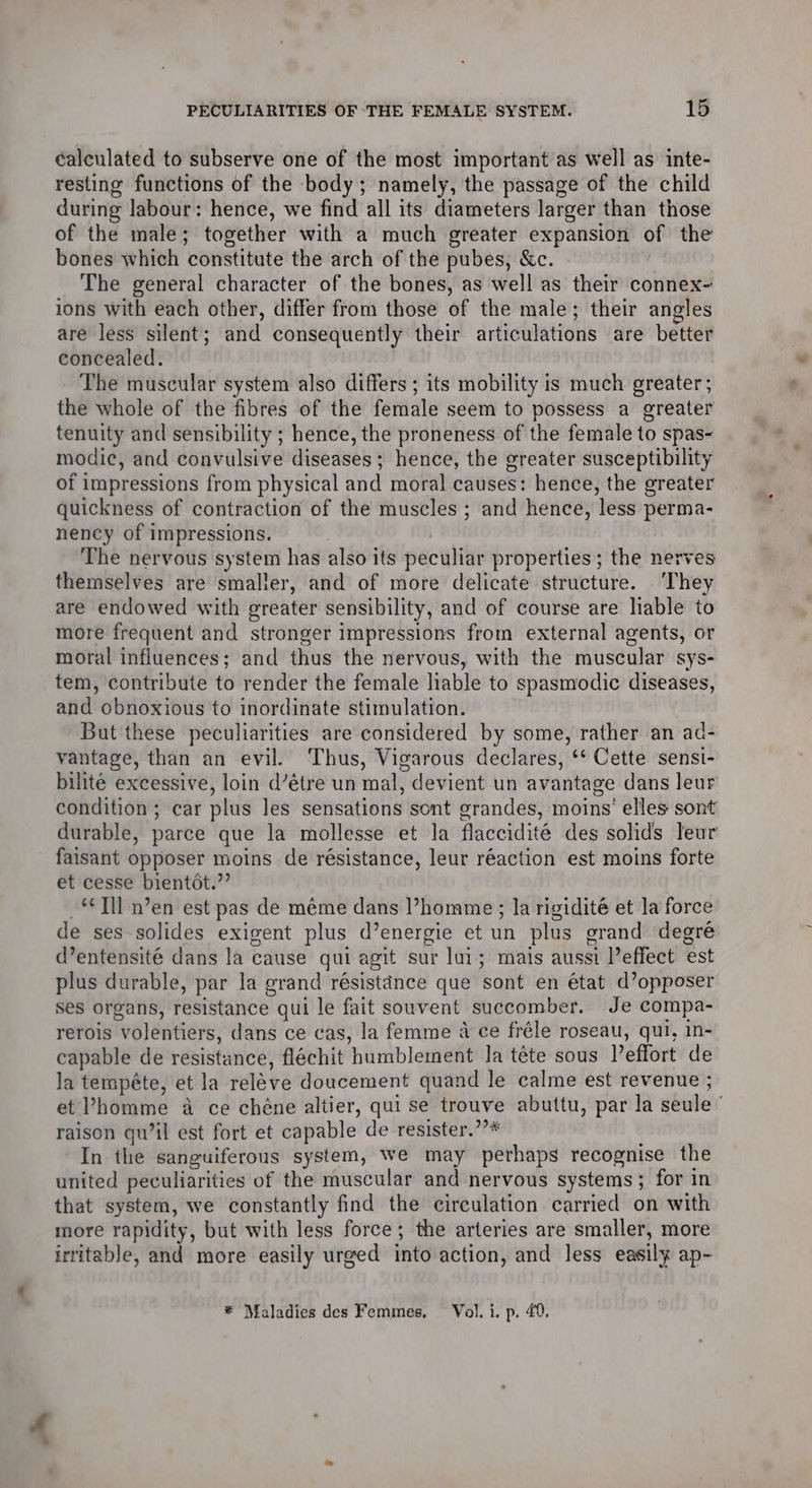 calculated to subserve one of the most important as well as inte- resting functions of the body; namely, the passage of the child during labour: hence, we find all its diameters larger than those of the male; together with a much greater expansion of the bones which constitute the arch of the pubes, &amp;c. The general character of the bones, as well as their connex- ions with each other, differ from those of the male; their angles are less silent; and consequently their articulations are better concealed. The muscular system also differs ; its mobility is much greater ; the whole of the fibres of the female seem to possess a greater tenuity and sensibility ; hence, the proneness of the female to spas- modic, and convulsive diseases : hence, the greater susceptibility of impressions from physical and moral causes: hence, the greater quickness of contraction of the muscles ; and hence, less perma- nency of impressions. The nervous system has also its peculiar properties; the nerves themselves are smaller, and of more delicate structure. ‘They are endowed with greater sensibility, and of course are liable to more frequent and stronger impressions from external agents, or moral influences; and thus the nervous, with the muscular SYS- tem, contribute to render the female liable to spasmodic diseases, and obnoxious to inordinate stimulation. But these peculiarities are considered by some, rather an ad- vantage, than an evil. ‘Thus, Vigarous declares, Cette sensi- bilite excessive, loin d’étre un mal, devient un avantage dans leur condition ; car plus les sensations sont grandes, moins’ elles sont durable, parce que la mollesse et la flaccidité des solids leur faisant opposer moins de résistance, leur réaction est moins forte et cesse bientot: si “*Tll n’en est pas de méme dans Phomme; la rigidité et la force de ses-solides exigent plus d’energie et un plus orand degré d’entensité dans la cause qui agit sur lui; mais aussi Peffect est plus durable, par la grand résistance que ‘sont en état (opposer ses organs, sueretanice qui le fait souvent succomber. Je compa- rerois “volentiers, dans ce cas, la femme a ce fréle roseau, qui, in- capable de resistance, flachit humblement la téte sous Peffort de la tempéte, et la fslewe doucement quand le calme est revenue ; et Vhomme a ce chéne altier, qui se trouve abuttu, par la ebule ; raison qu’il est fort et capable de resister.’?* In the sanguiferous system, we may perhaps recognise the united peculiarities of the muscular and nervous systems; for in that system, we constantly find the circulation carried on with more rapidity, but with less force; the arteries are smaller, more irritable, and more easily urged into action, and less easily ap- * Maladies des Femmes. Vol. i. p. 40.