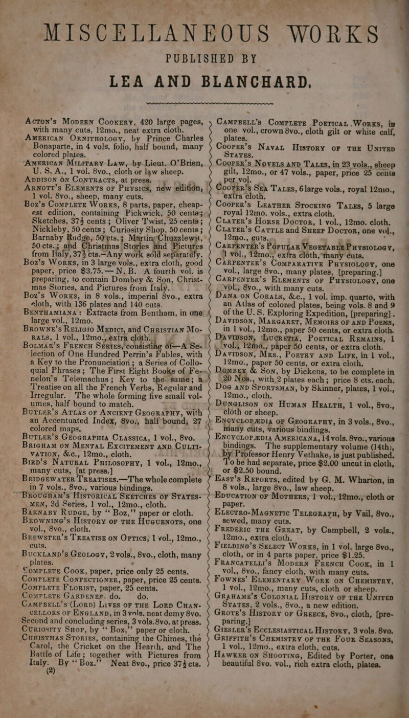 Acton’s Mopern Cookery, 420 large pages, with many cuts, 12mo., neat extra cloth. American OrnirHoLoey, by Prince Charles Bonaparte, in 4 vols. folio, half bound, many colored plates. ‘American Minirary Law, by-Lieut..0’Brien, U.S. A., 1 vol. 8vo., cloth or law sheep. AppIson On ConTRACTs, at press. Wes Axnott’s ELEMENTs oF Puysics, new edition, 1 vol. 8vo., sheep, many cuts. Boz’s CompLete Works, 8 parts, paper, cheap- Sketches, 373 cents; Oliver Twist, 25 cents; Nickleby, 50 cents; Curiosity Shop, 50 cents ; Barnaby Rudge, 50°cts.; Martins Chuzzlewit, 50 cts.; and Christmas Stories and Pictures from ltaly, 373 cts.—Any work sold separately. Boz’s Works, in 8 large vols., extra cloth, good paper, price $3.75.— N.B. &lt;A fourth vol. is mas Stories, and Pictures from Italy. Boz’s Works, in 8 vols., imperial 8vo., extra eloth, with 136 plates and 140 cuts. large vol., 12mo. Browne’s Rexiero Mepicr, and Curistian Mo- RALS, | vol., 12mo., extra cloth. Bormar’s Frencu Sertes, consisti lection of One Hundred Perrin’s Fables, with a Key to the Pronunciation; a Series of Collo- nelon’s Telemachus; Key to the same; a Treatise on all the French Verbs, Regular and Irregular. The whole forming five small vol- umes, half bound to match. ¥ Lie Burzer’s ATtas oF ANcrenT GrocraPHy, with an Accentuated Index, 8vo., half bound; 27 colored maps, Butier’s Groeraputa Crasstca, | vol., 8vo. Brigham on Mentat Excirement anp. Cu.ti- vaTIon, &amp;c., 12mo., cloth. : Birp’s Narurat Puitosopuy, 1 vol., 12mo., many cuts, [at press.] \ BripGewaTER TREATISES.—T he whole complete in 7 vols., 8vo., various bindings. MEN, 3d Series, | vol., 12mo., cloth. Barnasy Rupee, by “ Boz,’’ paper or cloth. Brownine’s History or THE Huguenots, one vol., 8vo., cloth. BrewstTer’s TREATISE oN Optics; 1 vol., 12mo., cuts. ; BUCKLAND GroLoey, 2vols., 8vo., cloth, many plates. : Compete CONFECTIGNER, paper, price 25 cents. Compete Fiorist, paper, 25 cents. Compuetre GARDENEB. do. do. CamPpBe.’s (Lorp) Lives or rue Lorp Cuan: CELLORS OF ENGLAND, in 3vols, neat demy 8vo. Second and concluding series, 3 vols. 8vo. at press. Curiosity Suop, by ‘‘ Boz,”’ paper or cloth. Carol, the Cricket on the Hearth, and The Battle of Life; together with Pictures from ogee By ‘‘Boz.’’ Neat 8vo., price 374 cts. ( : ~~ CaMPBELL’s Compiere Poerrican Works, in one vol., crown 8vo., cloth gilt or white calf, plates. Coorer’s Navan History or Tue Unirep STATEs. Coorer’s Novets AND Tats, in 23 vols., sheep gilt, 12mo., or 47 vols., paper, price 25 cents per vol. ‘extra cloth. Coorer’s Leatuer Srockine Taxes, 5 large royal 12mo. vols., extra cloth. Ciater’s Horse Doctor, | vol., 12mo. cloth. Cuarer’s Carrie and Suesr Docror, one val, 12mo., euts. ‘ ¥ pi CarPENTER’s PopunaR VEGETABLE PHYSIOLOGY, ‘1 vol., 12mo., extra cloth, many cuts. CaRPEeNnTeR’s ComMPARATIVE PHYSIOLOGY, one vol., large 8vo., many plates, [preparing.] Carrenrer’s ELEMENTS oF PuysioLoey, one _ vol., 8vo., with many cuts. Dana on Corats, &amp;c., 1 vol. imp. quarto, with an Atlas of colored plates, being vols. 8 and 9 of the U.S. Exploring Expedition, [preparing] . Davipson, Marearet, Memoirs oF AND Poems, in 1 vol., 12mo., paper 50 cents, or extra cloth. Davipson, LucretiA, Porerican Remains, 1 . vol., 12mo., paper 50 cents, or extra cloth. Davipson, Mrs., Pozerry anp Lirs, in 1 vol., 12mo., paper 50 cents, or extra cloth. Domsey &amp; Son, by Dickens, to be complete in 20 Nos., with 2 plates each ; price 8 cts. each. Doe anv Sportsman, by Skinner, plates, 1 vol., 12mo., cloth. : DwouneLison on Human HEALTH, 1 vol., 8vo., cloth or sheep. Eycycnorxpia or GrocRaruy, in 3 vols., 8vo., Many cuts, various bindings. Encyciorapia AMERICANA, 14 vols. 8vo., various bindings. The supplementary volume (14th), ‘by Professor Henry Vethake, is just published. 0 be had separate, price $2.00 uncut in cloth, ‘or $2.50 bound. : Easr’s Reports, edited by G. M. Wharton, in 8 vols., large 8vo., law sheep. Epvucation or Moruers, | vol:;'12mo., cloth or paper. ) Execrro-Maenetic TeLecrarn, by Vail, 8vo., sewed, many cuts. Freperic THe Great, by Campbell, 2 vols., 12mo., extra cloth. cloth, or in 4 parts paper, price $1.25. FrancaTetii’s Mopern Frencu Coorg, in 1 vol., 8vo., fancy cloth, with many cuts. Fownes’ E.emenrary Work on CHEMISTRY, 1 vol., 12mo., many cuts, cloth or sheep. Graname’s Cotoniat History or Trae Unirep States, 2 vols., 8vo., a new edition. Grore’s Hisrory or Greece, 8vo., cloth, [pre- paring.] Gigsier’s Ecciestastican History, 3 vols. 8vo. Grirriru’s CHEMIsTRY OF THE Four SEASONS, 1 vol., 12mo., extra cloth, cuts. Hawker on Suootine, Edited by Porter, one beautiful 8vo. vol., rich extra cloth, plates.