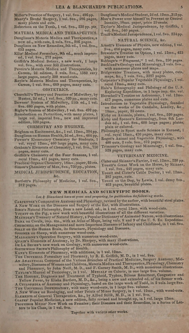 Miller’s Practice of Surgery, 1 vol. 8vo., 496 pp. Maury’s Dental Surgery, 1 vol. 8vo., 286 pages, many plates and cuts. ‘ Robertson on the Teeth, 1 vol. 8vo., 230 pp. pts, MATERIA MEDICA AND THERAPEUTICS. Dunglison’s Materia Medica and Therapeutics, a new ed., with cuts, 2 vols. 8vo., 986 pages. Dunglison on New Remedies, Sth ed., 1 vol. 8vo., 653 pages. . Ellis? Medical Formulary, Sth ed., much improv- ed, 1 vol. 8vo., 272 pages. Griffith’s Medical Botany, a new work, 1 large vol. 8vo., with over 350 illustrations. Pereira’s Materia Medica and Therapeutics, by Carson, 2d edition, 2 vols. Svo., 1580 very large pages, nearly 300 wood-cuts. Royle’s Materia Medica and Therapeutics, by Carson, 1 vol. 8vo., 689 pages, many cuts. OBSTETRICS. Churchill’s Theory and Practice of Midwifery, by Huston, 2d ed., i vol. 8vo., 520 pp., many cuts. 8vo. 660 pages, with plates. Rigby’s System of Midwifery, 1 vol. 8vo. 492 pp. Ramsbotham on Parturition, with many plates, | large vol. imperial 8vo., new and improved edition, 520 pages. CHEMISTRY AND HYGIENE. Brigham on Excitement, &amp;c., 1 vol. 12ma., 204 pp. Dunglison on Human Health, 2d ed., 8vo., 464 pp. Fowne’s Elementary Chemistry for Students, 1 vol. royal 12mo., 460 large pages, many cuts. Graham’s Elements of Chemistry, 1 vol. 8vo., 750 pages, many cuts. Griffith’s Chemistry of the Four Seasons, 1 vol. royal 12mo., 451 pages, many cuts. Simon’s Chemistry of Man, 8vo., 730 pp., plates. MEDICAL JURISPRUDENCE, EDUCATION, &amp;e. Bartlett’s Philosophy of Medicine, 1 vol. 8vo., 312 pages. Dunglison’s Medical Student, 2d ed. 12mo.,312 pp. Man’s Power over himself to Prevent or Control Insanity, 18mo. paper, price 25 cents. . Taylor’s Medical Jurisprudence, by Griffith, lt vol. 8vo., 540 pages. Traill’s Medical Jurisprudence, 1 vol.S8vo. 234pp. NATURAL SCIENCE, &amp;c. Arnott’s Elements of Physics, new edition, ! vol. 8voe., 484 pages, many cuts. Brewster’s Treatise on Optics, 1 vol. 12mo., 423 pages, many cuts. Babbage’s ‘* Fragment,’ 1 vol. Svo., 250 pages. Buckland’s Geology and Mineralogy, 2 vols. 8vo., with numerous plates and maps. Bridgewater Treatises, with many plates, cuts, maps, &amp;c., 7 vols. 8vo., 3287 pages. g Carpenter’s Popular Vegetable Physiology, 1 vol. royal 12mo., many cuts. Hale’s Ethnography and Philology of the U.S. Exploring Expedition, in 1 large imp. 4to. vol. Herschell’s Treatise on Astronomy, 1 vol. 12mo. 417 pages, numerous plates and cuts. Introduction to Vegetable Physiology,. founded on the works of De Candolle, Lindley, &amp;c., 18mo., paper, 25 cents. Kirby on Animals, plates, 1 vol. 8vo., 520 pages. Kirby and Spence’s Entomology, from 6th Lon- don ed., 1 vol. 8vo., 600 large pages; plates, plain or colored. Philosophy in Sport made Science in Earnest, I vol. royal 18mo., 430 pages, many cuts. Roget’s Animal and Vegetable Physiology, with 400 cuts, 2 vols. Svo., 872 pages. Trimmer’s Geology and Mineralogy, 1 vol. 8vo., 528 pages, many cuts. VETERINARY MEDICINE. Clater and Skinner’s Farrier, 1 vol. 12mo., 220 pp. 1 vol. 8vo., 448 pages, many cuts. Youatt and Clater’s Cattle Doctor, 1 vol. 12mo., 282 pages, cuts. Youatt on the Dog, by Lewis, 1 vol. demy 8vo., 403 pages, beautiful plates. Spooner on Sheep, with numerous wood-cuts. . Sournxwoop SmirH’s Philosophy of Health. Taytor’s Manual of Toxicology, in 1 vol. A Cycrorzpra of Anatomy and Physiology, Smith, M. D., with numerous illustrations. Bilious Remittent, Congestive and of his former work. Proressor Meics’? New Work on ters to his Class, in 1 vol. 8vo.