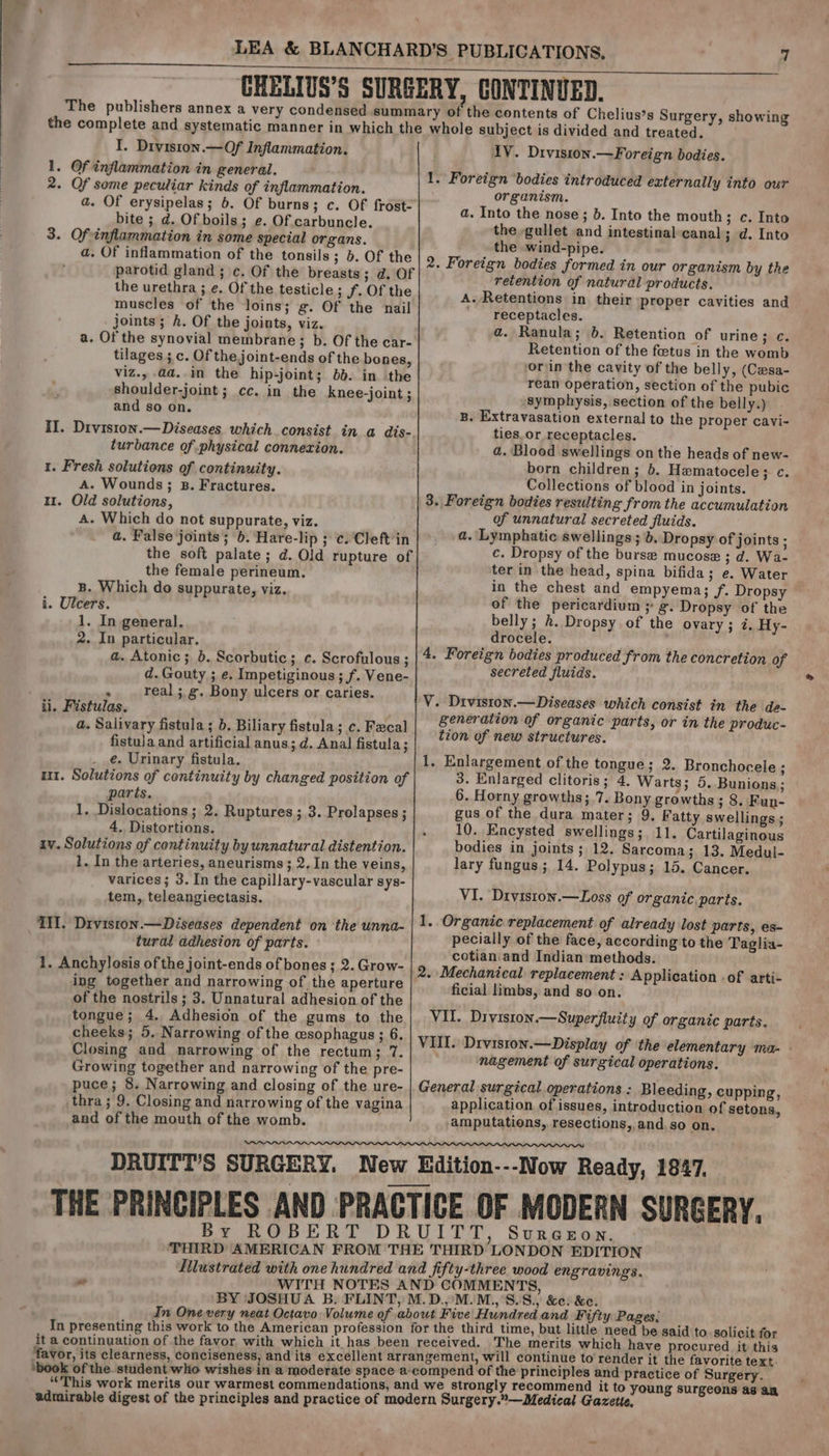 The publishers annex a very condensed summa the complete and systematic manner in which the I. Drviston.—Of Inflammation. 1. Of inflammation in general. 2. Of some peculiar kinds of inflammation. a. Of erysipelas; 6. Of burns; c. Of frost- bite ; d. Of boils; e. Of.carbuncle. 3. Of inflammation in some special organs. a. Of inflammation of the tonsils; 5. Of the parotid gland ; c. Of the breasts; d. Of the urethra ; e. Of the testicle ; Jf. Of the muscles of the loins; g. Of the nail joints; h. Of the joints, viz. a. Of the synovial membrane; b. Of the car- tilages ; c. Of the joint-ends of the bones, viz., .@a..in the hip-joint; 6b. in the shoulder-joint; cc. in the knee-joint ; and so on. II. Diviston.— Diseases which consist in a dis- turbance of physical connexion. 1. Fresh solutions of continuity. A. Wounds; B. Fractures. 11. Old solutions, A. Which do not suppurate, viz. a. False joints; 6. Hare-lip ; c.Cleft’in the soft palate; d. Old rupture of the female perineum. B. Which do suppurate, viz. i. Ulcers. 1. In general. 2. In particular. a. Atonic; 6. Scorbutic; c. Scrofulous ; d. Gouty ; e. Impetiginous ; f. Vene- . real ;g. Bony ulcers or caries. ii, Fistulas. a. Salivary fistula ; b. Biliary fistula; c. Fecal fistula and artificial anus; d. Anal fistula; e. Urinary fistula. u1. Solutions of continuity by changed position of parts. 1. Dislocations ; 2. Ruptures; 3. Prolapses ; 4. Distortions. iv. Solutions of continuity by unnatural distention. 1. In the arteries, aneurisms ; 2. In the veins, varices; 3. In the capillary-vascular sys- tem, teleangiectasis. IH. Diviston.— Diseases dependent on the unna- tural adhesion of parts. 1. Anchylosis of the joint-ends of bones ; 2. Grow- ing together and narrowing of the aperture of the nostrils ; 3. Unnatural adhesion of the tongue; 4. Adhesion of the gums to the cheeks; 5. Narrowing of the csophagus ; 6. Closing and narrowing of the rectum; 7. Growing together and narrowing of the pre- puce; 8. Narrowing and closing of the ure- thra ; 9. Closing and narrowing of the vagina and of the mouth of the womb. ry of the contents of Chelius’s Surgery, showing who] e subject is divided and treated. 1V. Diviston.—Foreign bodies. 1. Foreign bodies introduced externally into our organism. a. Into the nose; b. Into the mouth; c. Into the gullet and intestinal canal; d. Into the wind-pipe. 2. Foreign bodies formed in our organism by the retention of natural products. A. Retentions in their proper cavities and receptacles. a. Ranula; 6. Retention of urine; c. Retention of the foetus in the womb orin the cavity of the belly, (Casa- rean operation, section of the pubic symphysis, section of the belly.) B. Extravasation external to the proper cavi- ties.or receptacles. 2. Blood swellings on the heads of new- born children; 6. Hematocele; c. Collections of blood in joints. 3. Foreign bodies resulting from the accumulation of unnatural secreted fluids. a. Lymphatic swellings ; b. Dropsy of joints ; c. Dropsy of the burse mucose ; d. Wa- ter in the head, spina bifida; e. Water in the chest and empyema; f. Dropsy of the pericardium ; g. Dropsy of the belly; 2. Dropsy of the ovary; i. Hy- drocele. 4. Foreign bodies produced from the concretion of secreted fluids. V. Diviston.—Diseases which consist in the de- generation of organic parts, or in the produc- tion of new structures. 1. Enlargement of the tongue; 2. Bronchocele ; 3. Enlarged clitoris; 4. Warts; 5. Bunions; 6. Horny growths; 7. Bony growths ; 8. Fun- gus of the dura mater; 9. Fatty swellings ; 10..Encysted swellings; 11. Cartilaginous bodies in joints; 12. Sarcoma; 13. Medul- lary fungus; 14. Polypus; 15. Cancer. VI. Diviston.—Loss of organic, parts. 1. Organic replacement of already lost parts, es- pecially of the face, according to the Taglia- cotian. and Indian methods. 2. Mechanical replacement : Application - of arti- ficial limbs, and so on. VII. Diviston.—Superfluity of organic parts. VIII. Drviston.—Display of the elementary ma- - nagement of surgical operations. General surgical operations : Bleeding, cupping, application of issues, introduction of setons, amputations, resections, and. so on. By ROBERT DR UITT, Sureeon. it a continuation of the favor with which it has been e Hundred and Fifty Pages: third time, but little need be said to solicit for received. The merits which have procured it this gement, will continue to render it the favorite text. ompend of the principles and practice of Surgery. trongly recommend it to young surgeons a an urgery.—Medical Gazette,