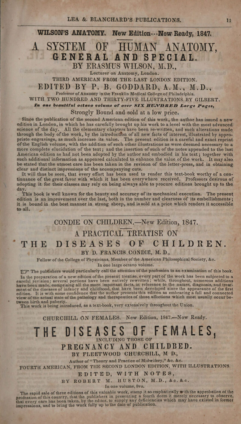 WILSON’S ANATOMY. New Edition---Now Ready, 1847, A SYSTEM OF HUMAN ANATOMY, GENERAL AND SPECIAL. BY ERASMUS WILSON, M.D., Lecturer on Anatomy, London. THIRD AMERICAN FROM THE LAST LONDON EDITION. EDITED BY P. B. GODDARD, A.M., M.D., Professor of Anatomy inthe Franklin Medical College of Philadelphia. WITH TWO HUNDRED AND THIRTY-FIVE ILLUSTRATIONS. BY GILBERT. In one beautiful octavo volume of over SIX HUNDRED Large Pages, Strongly Bound and sold at a low price. Since the publication of the second American edition of this work, the author has issued a new edition in London, in which he has carefully brought up his work to a level with the most advanced science of the day. All the elementary chapters have been re-written, and such alterations made through the body of the work, by the introductfon of all new facts of interest, illustrated by appro- priate engravings, as much increase its value. The present edition is a careful and exact reprint ofthe English volume, with the addition of such other illustrations as were deemed necessary to a more complete elucidation of the text; and the insertion of such of the notes appended to the last American edition as had not been adopted by the author and embodied in his text; together with such additional information as appeared calculated to enhance the value of the work. It may also. be stated that the utmost care has been taken in the revision of the letter-press, and in obtaining clear and distinct impressions of the accompanying cuts. It will thus be seen, that every effort has been used to render this text-book worthy of a con- tinuance of the great favor with which it has been everywhere received. Professors desirous of adopting it for their classes may rely on being always able to procure editions brought up to the day. This book is well known for the beauty and accuracy of its mechanical execution. The present edition is an improvement over the last, both in the number and clearness of its embellishments ; it is bound in the best manner in strong sheep, and issold at a price which renders it accessible toall, CONDIE ON CHILDREN.—New Edition, 1847. A PRACTICAL TREATISE ON ‘BY D. FRANCIS CONDIE, M.D, Fellow of the College of Physicians, Member of the American Philosophical Society, &amp;c. In one large octavo volume. %= The publishers would particularly call the attention of the profession to an examination of this book. In the preparation of a new edition of the present treatise, every part of the work has been subjected to a eareful revision; several portions have been entirely rewritten; while, throughout, numerous additions have been made, comprising all the more important facts, in reference to the nature, diagnosis, and treat- ment-of the diseases of infancy and childhood, that have been developed since the appearance of the first edition. It is with some confidence that the author presents this edition as embracing a full and connected view of the actwal state of the pathology and therapeutics of those affections which most usually occur be- ween birth and puberty. ‘ ; ‘ ‘This work is Adee eben £ as a text-book, very extensively throughout the Union. CHURCHILL ON FEMALES. New Edition, 1847.—Now Ready. THE DISEASES Of FEMALES, INCLUDING THOSE OF PREGNANCY AND CHILDBED. BY FLEETWOOD CHURCHILL, M D., Author of “Theory and Practice of Midwifery,” &amp;c. &amp;c. FOURTH AMERICAN, FROM THE SECOND LONDON EDITION, WITH ILLUSTRATIONS. EDITED, WITH NOTES, BY ROBERT M. HUSTON, M.D., &amp;e. &amp;c. In one volume, 8vo. The rapid sale of three editions of this valuable work, stamp it so emphatically with the approbation of the profession of this country, that the publishers in presenting a fourth deem it merely necessary to observe, that every care has been taken, by the editor, to supply any deficiencies which may have existed in former impressions, and to bring the work fully up to the date of publication.
