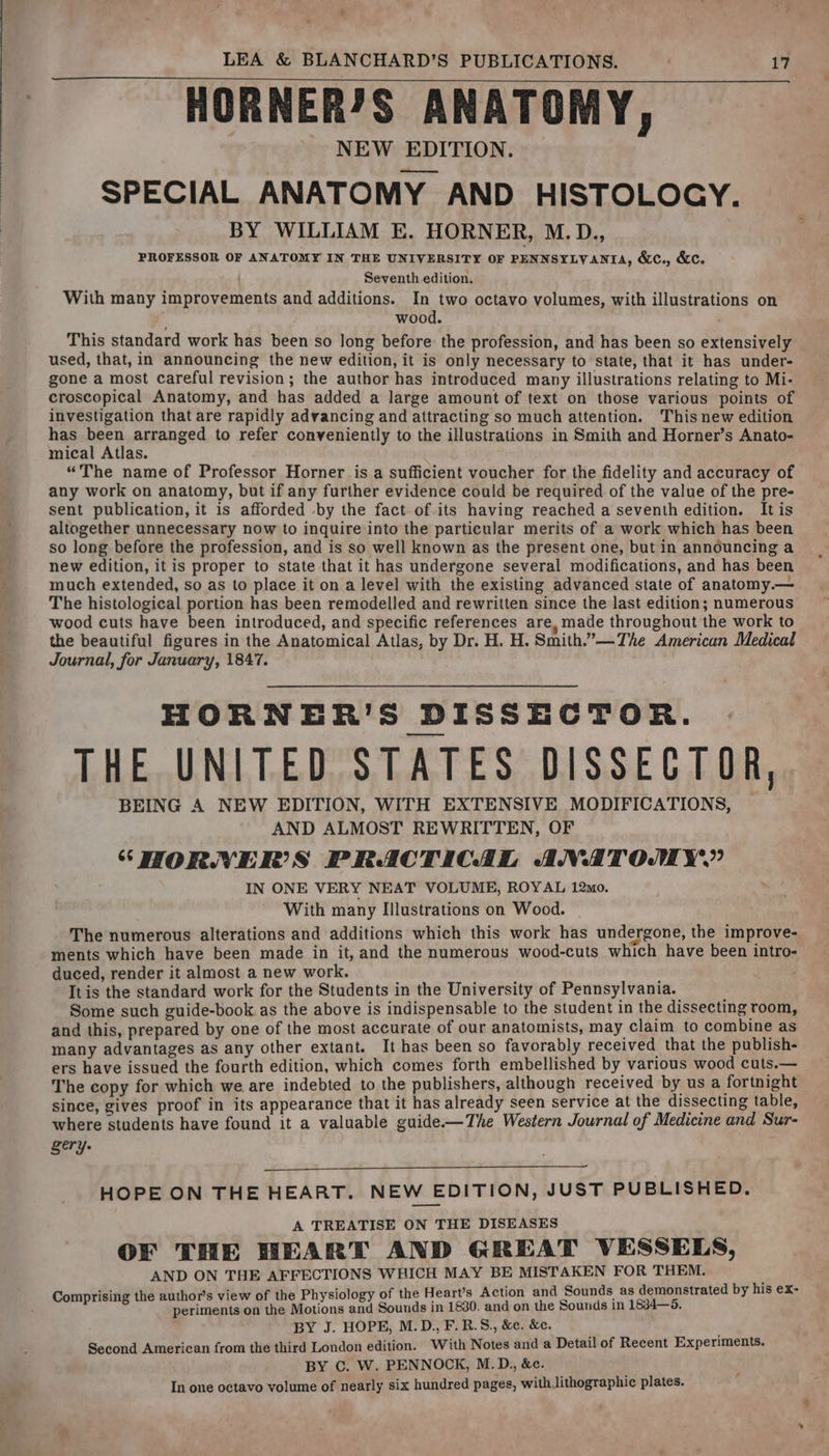 HORNERJS ANATOMY, NEW EDITION. SPECIAL ANATOMY AND HISTOLOGY. BY WILLIAM E. HORNER, M.D., PROFESSOR OF ANATOMY IN THE UNIVERSITY OF PENNSYLVANIA, &amp;e., &amp;c. Seventh edition. With many improvements and additions. In two octavo volumes, with illustrations on wood. This standard work has been so long before the profession, and has been so extensively used, that, in announcing the new edition, it is only necessary to state, that it has under- gone a most careful revision; the author has introduced many illustrations relating to Mi- croscopical Anatomy, and has added a large amount of text on those various points of investigation that are rapidly advancing and attracting so much attention. This new edition has been arranged to refer conveniently to the illustrations in Smith and Horner’s Anato- mical Atlas. “The name of Professor Horner is a sufficient voucher for the fidelity and accuracy of any work on anatomy, but if any further evidence could be required of the value of the pre- sent publication, it is afforded -by the fact of.its having reached a seventh edition. Itis altogether unnecessary now to inquire into the particular merits of a work which has been so long before the profession, and is so well known as the present one, but in announcing a new edition, it is proper to state that it has undergone several modifications, and has been much extended, so as to place it on a level with the existing advanced state of anatomy.— The histological portion has been remodelled and rewritten since the last edition; numerous wood cuts have been introduced, and specific references are, made throughout the work to the beautiful figures in the Anatomical Atlas, by Dr. H. H. Smith.’”—The American Medical Journal, for January, 1847. HORNER’S DISSECTOR. THE UNITED STATES DISSECTOR, BEING A NEW EDITION, WITH EXTENSIVE MODIFICATIONS, AND ALMOST REWRITTEN, OF SHORNVNER’S PRACTICAL ANATOMY’ IN ONE VERY NEAT VOLUME, ROYAL 12mo. With many Illustrations on Wood. The numerous alterations and additions which this work has undergone, the improve- ments which have been made in it, and the numerous wood-cuts which have been intro- duced, render it almost a new work. ; Itis the standard work for the Students in the University of Pennsylvania. Some such guide-book as the above is indispensable to the student in the dissecting room, and this, prepared by one of the most accurate of our anatomists, may claim to combine as many advantages as any other extant. It has been so favorably received that the publish- ers have issued the fourth edition, which comes forth embellished by various wood cuts.— The copy for which we. are indebted to the publishers, although received by us a fortnight since, gives proof in its appearance that it has already seen service at the dissecting table, where students have found it a valuable guide—The Western Journal of Medicine and Sur- gery. HOPE ON THE HEART. NEW EDITION, JUST PUBLISHED. A TREATISE ON THE DISEASES OF THE HEART AND GREAT VESSELS, AND ON THE AFFECTIONS WHICH MAY BE MISTAKEN FOR THEM. Comprising the author’s view of the Physiology of the Heart’s Action and Sounds as demonstrated by his ex- . r periments on the Motions and Sounds in 1880. and on the Sounds in 1834—5. BY J. HOPE, M.D., F.R.8., &amp;c. &amp;e. Second American from the third London edition. With Notes and a Detail of Recent Experiments. BY C. W. PENNOCK, M.D., &amp;c. In one octavo volume of nearly six hundred pages, with lithographic plates. 4