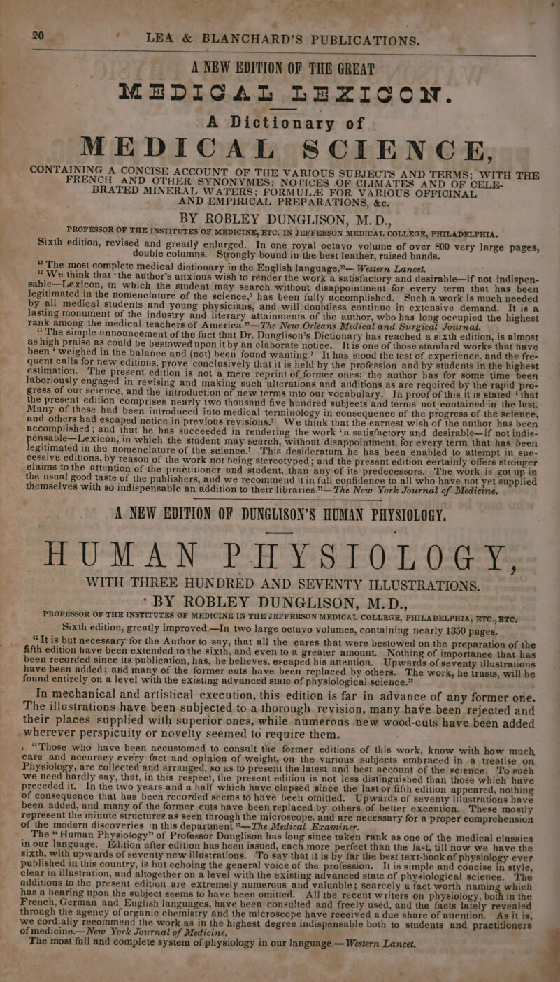 A NEW EDITION OF THE GREAT MEDICAL LEXICON. A Dictionary of MEDICAL SCIENCE, CONTAINING A CONCISE ACCOUNT OF THE VARIOUS SUBJECTS AND TERMS; WITH THE FRENCH AND OTHER SYNONYMES; NOPICES OF CLIMATES AND OF CELE- BRATED MINERAL WATERS; FORMULA FOR VARIOUS OFFICINAL AND EMPIRICAL PREPARATIONS, &amp;c. BY ROBLEY DUNGLISON, M.D., PROFESSOR OF THE INSTITUTES OF MEDICINE, ETC. IN JEFFERSON MEDICAL COLLEGE, PHILADELPHIA. — Sixth edition, revised and greatly enlarged. In one royal octavo volume of over 800 very large pages, double columns. Strongly bound in the best leather, raised bands. “The most complete medical dictionary in the English language.”— Western Lancet. : “‘ We think that ‘the author’s anxious wish to render the work a satisfactory and desirable—if not indispen- sable—Lexicon, in which the student may search without disappointment for every term that has been legitimated in the nomenclature of the science,’ has been fully accomplished. Such a work is much needed by all medical students and young physicians, and will doubtless continue in extensive demand. It is a Jasting monument of the industry and literary attainments of the author, who has long occupied the highest rank among the medical teachers of America.”—The New Orleans Medical and Surgical Journal. “The simple announcement of the fact that Dr. Dunglison’s Dictionary has reached a sixth edition, is almost as high praise as could be bestowed upon it by an elaborate notice. It is one of those standard works that have been ‘ weighed in the balance and (not) been found wanting.’ It has stood the test of experience, and the fre- quent calls for new editions, prove conclusively that it is held by the profession and by students in the highest estimation. The present edition is not a mere reprint of former ones; the author has for some time been laboriously engaged in revising and making such alterations and additions as are required by the rapid pro- gress of our science, and the introduction of new terms into our vocabulary. In proof of this it is stated ‘that the present edition comprises nearly two thousand five hundred subjects and terms not contained in the last. Many of these had been introduced into medical terminology in consequence of the progress of the science, and others had escaped notice in previous revisions.’ We think that the earnest wish of the author has been accomplished ; and that he has succeeded in rendering the work ‘a satisfactory and desirable—if not indis- pensable—Lexicon, in which the student may search, without disappointment, for every term that has been legitimated in the nomenclature of the science.’ This desideratum he has been enabled to attempt in sue- cessive editions, by reason of the work not being stereotyped; and the present edition certainly offers stronger claims to the attention of the practitioner and student, than any of its predecessors. 'The work is got up in the usual good taste of the publishers, and we recommend it in full confidence to all who have not yet supplied themselves with so indispensable an addition to their libraries.°—The New York Journal of Medicine. : A NEW EDITION OF DUNGLISON’S HUMAN PHYSIOLOGY, HUMAN PHYSIOLOGY. WITH THREE HUNDRED AND SEVENTY ILLUSTRATIONS. ‘BY ROBLEY DUNGLISON, M.D., PROFESSOR OF THE INSTITUTES OF MEDICINE IN THE JEFFERSON MEDICAL COLLEGE, PHILADELPHIA, ETC., ETC; Sixth edition, greatly improved.—In two large octayo volumes, containing nearly 1350 pages. “Ttis but necessary for the Author to say, that all the cares that were bestowed on the preparation of the fifth edition have been extended to the sixth, and even toa greater amount. Nothing of importance that has been recorded since its publication, has, he believes, escaped his attention. Upwards of seventy illustrations have been added; and many of the former cuts have been replaced by others. The work, he trusts, will be found entirely on a level with the existing advanced state of physiological science.” In mechanical and artistical execution, this edition is far in advance of any former one. The illustrations have been subjected to a thorough revision, many have been rejected and their places supplied with superior ones, while numerous new wood-cuts have been added wherever perspicuity or novelty seemed to require them. » “Those who have been accustomed to consult the former editions of this work, know with how much care and accuracy every fact and opinion of weight, on the various subjects embraced in a treatise on Physiology, are collected and arranged, so as to present the latest and best account of the science. To such we need hardly say, that, in this respect, the present edition is not less distinguished than those which have preceded it. In the two years and a half which have elapsed since the last or fifth edition appeared, nothing of consequence that has been recorded seems to have been omitted. Upwards of seventy illustrations have been added, and many of the former cuts have been replaced by others of betier execution.. These mostly represent the minute structures as seen through the microscope. and are necessary for a proper comprehension of the modern discoveries in this department ”—The Medical Examiner. The “ Human Physiology” of Professor Dunglison has long since taken rank as one of the medical classics in our language. Edition after edition has been issued, each more perfect than the last, till now we have the sixth, with upwards of seventy new illustrations. ‘To say that it is by far the best text-book of physiology ever published in this country, is but echoing the general voice of the profession. It is simple and concise in style, clear in illustration, and altogether on a level with the existing advanced state of physiological science. The additions to the present edition are extremely numerous and valuable; scarcely a-fact worth naming which has a bearing upon the subject seems to have been omitted. All the recent writers on physiology, both in the French, German and English languages, have been consulted and freely used, and the facts lately revealed through the agency of organic chemistry and the microscope have received a due share of attention. As it is, we cordially recommend the work as in the highest degree indispensable both to students and practitioners of medicine.—New York Journal of Medicine. The most full and complete system of physiology in our language,— Western Lancet,