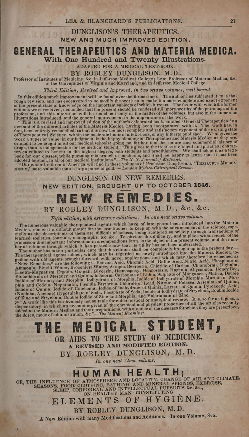 DUNGLISON’S. THERAPEUTICS. NEW AND MUCH IMPROVED EDITION. GENERAL THERAPEUTICS AND MATERIA MEDICA. With One Hundred and Twenty Illustrations. ADAPTED FOR A MEDICAL TEXT-BOOK. BY ROBLEY DUNGLISON, M.D., Professor of Institutes of Medicine, &amp;c. in Jefferson Medical College; Late Professor of Materia Medica, &amp;c. in the Universities of Virginia and Maryland, and in Jefferson Medical College. Third Edition, Revised and Improved, in two octavo volumes, well bound. In this edition much improvement will be found over the former ones The author has subjected it to a tho- rough revision, and has endeavored to so modify the work as to make it a more complete and exact exponent of the preseut state of knowledge on the important subjects of which it treats. The favor with which the former editions were received, demanded that the present should be rendered still more worthy of the patronage of the profession, and this alteration will be found not only in the matter of the volumes, but also in the numerous illustrations introduced, and the general improvement in the appearance of the work. “This is a revised and improved edition of the author’s celebrated book, entitled ‘General Therapeutics;’ an account of the different articles of the Materia Medica having been incorporated with it. The work has, in fact, been entirely remodelled, so that it is now the most complete and satisfactory exponent of the existing state | of Therapeutical Science, within the moderate limits of a text-book, of any hitherto published. What gives the work a superior value, in our judgment, is the happy blending of Therapeutics and Materia Medica as they are, or ought to be taught in all our medical schools; going no farther into the nature and commercial history of drugs, than is indispensable for the medical student. ‘This gives to the treatise a clinical and practical charac- ter, calculated to benefit in the highest degree, both students and practitioners. We shall adopt it as a text- book for our classes, while pursuing this branch of medicine, and shall be happy to learn that it has been adopted as such, in allof our medical institutions..— The N. Y. Jowrnalof Medicine. J “Our junior brethren in America wil! find in these volumes of Professor Dunglison,.a ‘THESAURUS MEDICA- MINUM,’ more valuable than a large purse of gold.”— London Medico-Chirurgical Review. DUNGLISON ON NEW REMEDIES. NEW EDITION, BROUGHT UP TO OCTOBER 1846. NEW REMEDIES. BY ROBLEY DUNGLISON, M.D., &amp;c. &amp;c. Fifth edition, with extensive additions. In one neat octavo volume. The numerous valuable therapeutical agents which have of late years been introduced into the Materia Medica, render it a difficult matter for the practitioner to keep up with the advancement of the science, espe- cially as the descriptions of them are difficult of access, being scattered so widely through transactions of learned societies, journals, monographs, &amp;c. &amp;c. To obviate this difficulty, and to place within reach of the profession this important information in a compendious form, is the object of the present volume, and the num- ber of editions through which it has passed show that its utility has not been underrated. The author has taken particular care that this edition shall be completely brought up to the present day.— The therapeutical agents added, which may be regarded as newly introduced into the Materia Medica, to- gether with old agents brought forward with novel applications, and which may therefore. be esteemed as “New Remedies,” are the following :—Benzoic Acid, Chromic Acid, Gallic Acid, Nitric Acid, Phosphate of Ammonia, Binelli Water, Brocchieri Water, Atropia. Beerberia, Chloride of Carbon (Chloroform), Digitalia, Electro-Magnetism, Ergotin, Ox-gall, Glycerin, Heemospasy, Hemostasis, Hagenia Abyssinica, Honey Bee, Protochloride of Mercury and Quinia, Iodoform, Carbonate of Lithia, Sulphate of Manganese, Matico, Double Todide of Mercury and Morphia, Iodhydrate of Morphia, Iodide of Todhydrate of Morphia, Muriate of Mor- phia and Codeia, Naphthalin, Piscidia Erythrina, Chloride of Lead, Nitrate of Potassa, Arseniate of | Quinia, lodide of Quinia, Iodide of Cinchonia, Todide of Todhydrate of Quinia, Lactate of Quinia, Pyroacetie Acid, (Naphtha, Acetone) Hyposulphate of Soda, Phosphate of Soda, Iodide of lodhydrate of Strychnia, Double Iodide of Zine and Strychnia, Double Iodide of Zine and Morphia. and Valerianate of Zinc. A ye A work like this is obviously not suitable for either. critical or analytical review. Itis, so far as it goes, a dispensatory, in which an account is given of the chemical and physical properties of all the articles recently added to the Materia Medica and their preparations, with a notice of the diseases for which they are prescribed, . the doses, mode of administration, &amp;c.”— The Medical Examiner. THE MEDICAL STUDENT, OR AIDS TO THE STUDY OF MEDICINE. A REVISED AND MODIFIED EDITION. : BY ROBLEY DUNGLISON, M.D. In one neat 12mo. volume. HUMAN HEALTH; OR, THE INFLUENCE OF ATMOSPHERE AND LOCALITY, CHANGE OF AIR AND CLIMATE: SEASONS. FOOD. CLOTHING, BATHING AND MINERAL SPRINGS, EXERCISE, =~ SLEEP, CORPOREAL AND INTELLECTUAL PURSUITS, &amp;e. &amp;c., ON HEALTHY MAN: CONSTITUTING | ELEMENTS OF HYGIENE. BY ROBLEY DUNGLISON, M.D. A New Edition with many Modifications and Additions. In one Volume, 8vo.