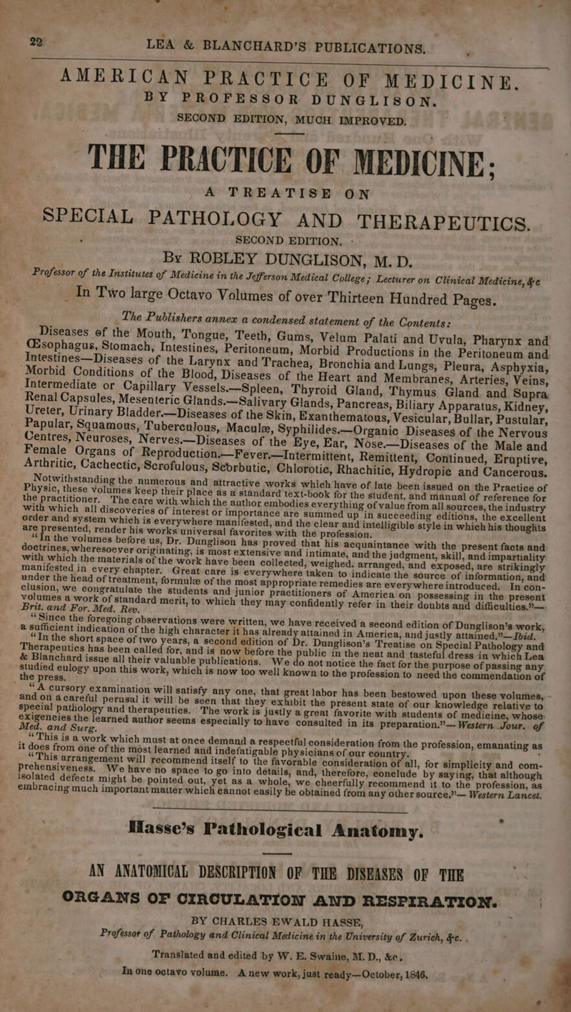 | AMERICAN PRACTICE OF MEDICINE. , BY PROFESSOR DUNGLISON. SECOND EDITION, MUCH IMPROVED. THE PRACTICE OF MEDICINE; SPECIAL PATHOLOGY AND THERAPEUTICS. SECOND EDITION. By ROBLEY DUNGLISON, M.D. Professor of the Institutes of Medicine in the Jefferson Medical College; Lecturer on Clinical Medicine, &amp;e _ In Two large Octavo Volumes of over ‘Thirteen Hundred Pages. The Publishers annex a condensed statement of the Contents: Diseases of the Mouth, Tongue, Teeth, Gums, Velum Palati and Uvula, Pharynx and Esophagus, Stomach, Intestines, Peritoneum, Morbid Productions in the Peritoneum and Intestines—Diseases of the Larynx and Trachea, Bronchia and Lungs, Pleura, Asphyxia, ‘Morbid Conditions of the Blood, Diseases of the Heart and Membranes, Arteries, Veins, Intermediate or Capillary Vessels.—Spleen, Thyroid Gland, Thymus Gland and Supra Renal Capsules, Mesenteric Glands.—Salivary Glands, Pancreas, Biliary Apparatus, Kidney, Ureter, Urinary Bladder.—Diseases of the Skin, Exanthematous, Vesicular, Bullar, Pustular, Papular, Squamous, Tuberculous, Macule, Syphilides.—Organic Diseases of the Nervous Centres, Neuroses, Nerves.—Diseases of the Eye, Ear, Nose.—Diseases of the Male and Female Organs of Reproduction.—Fever.—Intermittent, Remittent, Continued, Eruptive, Arthritic, Cachectic, Scrofulous, Scorbutic, Chlorotic, Rhachitic, Hydropie and Cancerous. Notwithstanding the numerous and attractive works which have of late been issued on the Practice of Physic, these volumes keep their place as a standard text-book for the student, and manual of reference for the practitioner. The care with which the author embodies everything of value from all sources, the industry with which all discoveries of interest or importance are summed up in succeeding editions, the excellent order and system which is everywhere manifested, and the clear and intelligible style in which his thoughts are presented, render his works universal favorites with the profession. “In the volumes before us, Dr. Dunglison has proved that his acquaintance with the present facts and doctrines, wheresoever originating, is most extensive and intimate, and the judgment, skill, and impartiality with which the materials of the work have been collected, weighed, arranged, and exposed, are strikingly manifested in every chapter. Great care is everywhere taken to indicate the source of information, and under the head of treatment, formule of the most appropriate remedies are everywhere introduced. In con- clusion, we congratulate the students and junior practitioners of America on possessing in the present volumes a work of standard merit, to which they may confidently refer in their doubts and difficulties.°— Brit. and For. Med. Rew. “Since the foregoing observations were written, we have received a second edition of Dunglison’s work, @ sufficient indication of the high character it has already attained in America, and justly attained.”— Ibid. “Tn the short space of two years, a second edition of Dr. Dunglison’s Treatise on Special Pathology and Therapeutics has been called for, and is now before the public in the neat and tasteful dress in which Lea &amp; Blanchard issue all their valuable publications. We do not notice the fact for the purpose of passing any 5 ayer eulogy upon this work, which is now too well known to the profession to need the commendation of the press. ~ _ “A cursory examination will satisfy any one, that great labor has been bestowed upon these volumes, and on acareful perusal it will be seen that they exhibit the present state of our knowled e relative to special pathology and therapeutics. The work is justly a great favorite with students of medicine, whose: exigencies the learned author seems especially to have consulted in its preparation.”— Western Jour. of Med. and Surg. j ? .. “This is a work which must at once demand a respectful consideration from the profession, emanating as it does from one of the most learned and indefatigable physicians of our country. .. : “This arrangement will recommend itself to the favorable consideration of all, for simplicity and com- Prehensiveness. We have no space to go into details, and, therefore, conclude by saying, that although isolated defects might be pointed out, yet as a whole, we cheerfully recommend it to the profession, as embracing much important matter which cannot easily be obtained from any other source.”— Western Lancet, - Masse’s Pathological Anatomy. es AN ANATOMICAL DESCRIPTION OF THE DISEASES OF THE ORGANS OF CIRCULATION AND RESPIRATION. . BY CHARLES EWALD HASSE, Professor of Pathology and Clinical Medicine in the University of Zurich, §e. . Translated and edited by W. E. Swaine, M. D., &amp;. Pa In one octavo volume. Anew work, just ready—October, 1846,