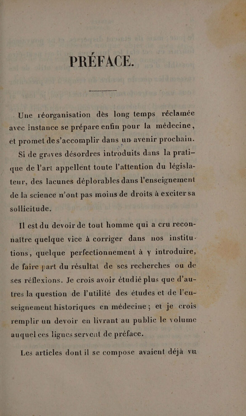 PRÉFACE. . Une réorganisation dès long temps réclamée avec instance se prépare enfin pour la médecine, et promet de s’accomplir dans un avenir prochain. Si de graves désordres introduits dans la prati- que de l’art appellent toute l'attention du législa- teur, des lacunes déplorables dans l'enseignement de la science n’ont pas moins de droits à exciter sa sollicitude. Il est du devoir de tout homme qui a cru recon- naître quelque vice à corriger dans nos institu- tions, quelque perfectionnement à y introduire, de faire part du résultat de ses recherches ou de ses réflexions. Je crois avoir étudié plus que d’au- tres la question de l'utilité des études et de l’eu- seignement historiques en médecine; et je crois remplir un devoir en livrant au public le volume auquel ces lignes servent de préface. Les articles dont il se compose avaient déjà vu