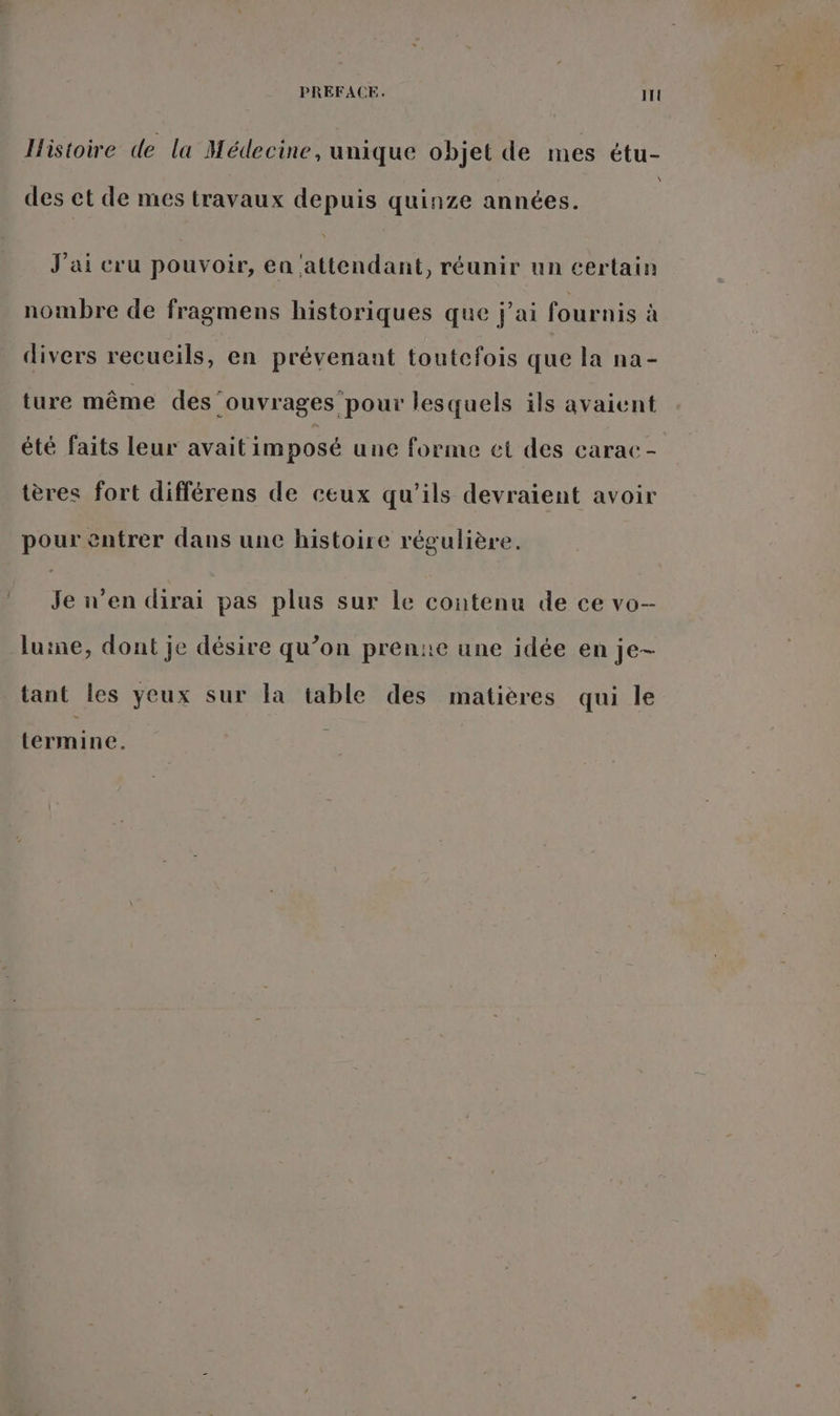 PREFACE. ITl Histoire de la Médecine, unique objet de mes étu- des et de mes travaux depuis quinze années. ; J'ai cru pouvoir, en ‘attendant, réunir un certain nombre de fragmens historiques que j'ai fournis à divers recueils, en prévenant toutefois que la na- ture même des ‘ouvrages pour lesquels ils avaient été faits leur avait imposé une forme et des carac- tères fort différens de ceux qu’ils devraient avoir pour entrer dans une histoire régulière. Je n’en dirai pas plus sur le contenu de ce vo-- luine, dont je désire qu’on pren:e une idée en je- tant les yeux sur la table des matières qui le termine.