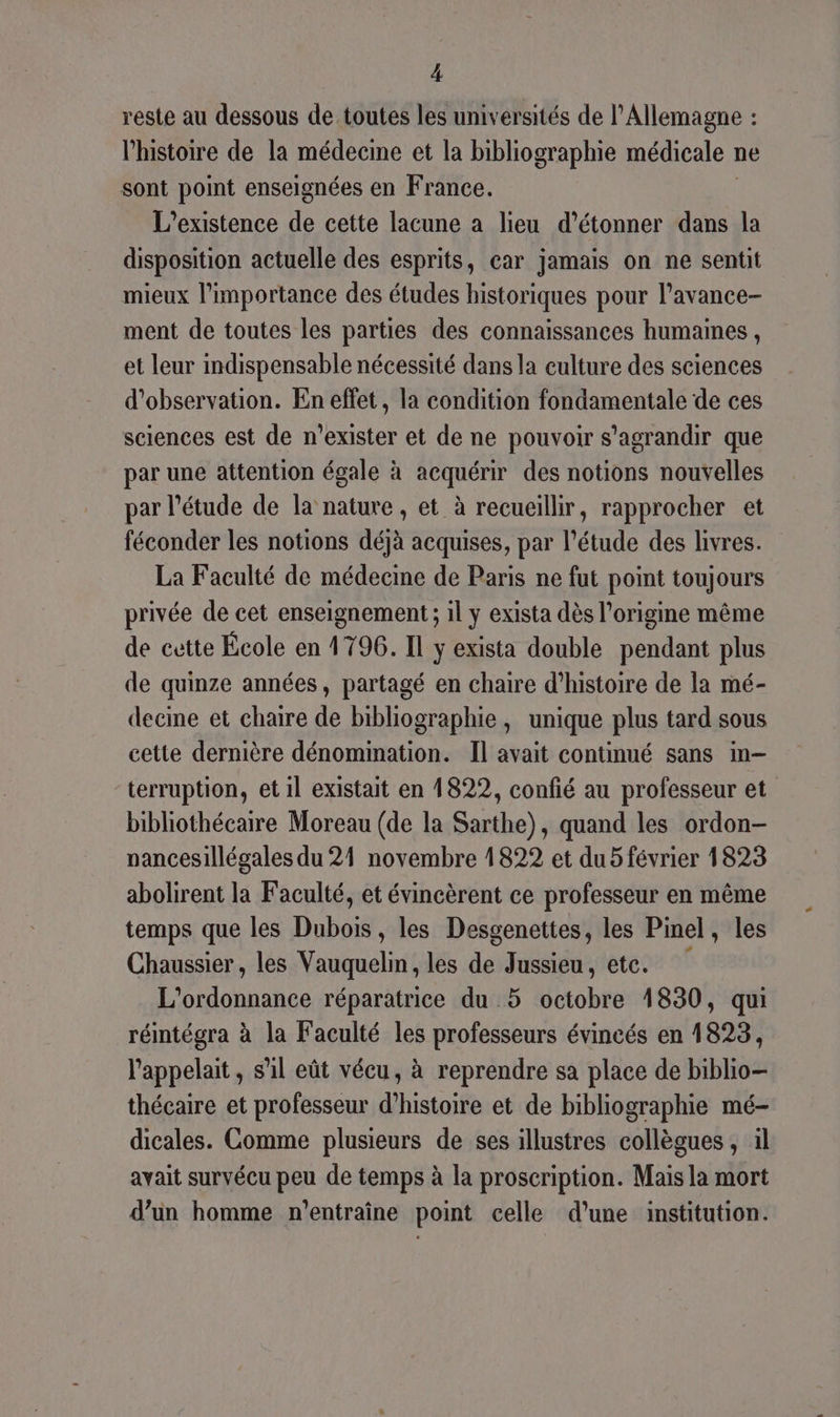 reste au dessous de toutes les universités de l’Allemagne : l’histoire de la médecine et la bibliographie médicale : ne sont point enseignées en France. L'existence de cette lacune a lieu d’étonner dans la disposition actuelle des esprits, car jamais on ne sentit mieux l'importance des études historiques pour l’avance- ment de toutes les parties des connaissances humaines , et leur indispensable nécessité dans la culture des sciences d'observation. En effet, la condition fondamentale de ces sciences est de n’exister et de ne pouvoir s'agrandir que par une attention égale à acquérir des notions nouvelles par l'étude de la nature , et à recueillir, rapprocher et féconder les notions déjà acquises, par l'étude des livres. La Faculté de médecime de Paris ne fut point toujours privée de cet enseignement ; il y exista dès l’origine même de cette École en 1796. Il y exista double pendant plus de quinze années, partagé en chaire d'histoire de la mé- decine et chaire de bibliographie, unique plus tard sous cette dernière dénomination. Il avait continué sans in- terruption, et il existait en 1822, confié au professeur et bibliothécaire Moreau (de la Sarthe), quand les ordon- nancesillégales du 24 novembre 1822 et du 5 février 1823 abolirent la Faculté, et évincèrent ce professeur en même temps que les Dubois, les Desgenettes, les Pinel, les Chaussier, les Vauquelin, les de Jussieu, etc. L'ordonnance réparatrice du 5 Btobto 1830, qui réintégra à la Faculté les professeurs évincés en 1823, l'appelait, s’il eût vécu, à reprendre sa place de biblio- thécaire et professeur d'histoire et de bibliographie mé- dicales. Comme plusieurs de ses illustres collègues, il avait survécu peu de temps à la proscription. Mais la mort d’un homme n'entraîne point celle d’une institution.