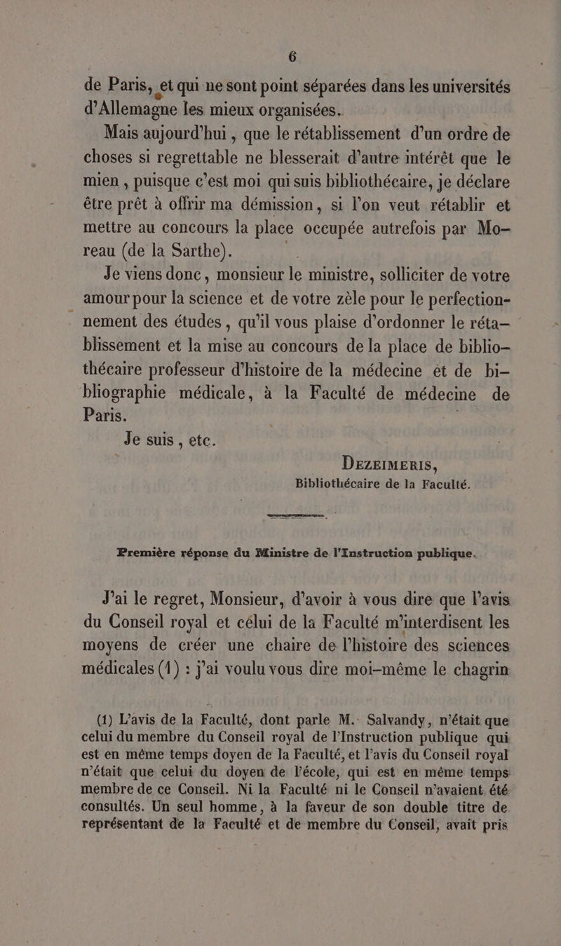 de Paris, « et qui ne sont point séparées dans les universités d'Allemagne les mieux organisées. Mais aujourd’hui , que le rétablissement d’un ordre de choses si regrettable ne blesserait d'autre intérêt que le mien , puisque c’est moi qui suis bibliothécaire, je déclare être prêt à offrir ma démission, si l’on veut rétablir et mettre au concours la place occupée autrefois par Mo- reau (de la Sarthe). | Je viens donc, monsieur le ministre, solliciter de votre amour pour la science et de votre zèle pour le perfection- nement des études , qu'il vous plaise d’ordonner le réta— blissement et la mise au concours de la place de biblio thécaire professeur d'histoire de la médecine ét de bi- bliographie médicale, à la Faculté de médecine de Paris. | Je suis , etc. Dezermeris, Bibliothécaire de la Faculté. Première réponse du Ministre de l’Enstruction publique. J'ai le regret, Monsieur, d’avoir à vous dire que l'avis du Conseil royal et célui de la Faculté m'interdisent les moyens de créer une chaire de l'histoire des sciences médicales (1) : j'ai voulu vous dire moi-même le chagrin (1) L’avis de la Faculté, dont parle M. Salvandy, n’était que celui du membre du Conseil royal de l’Instruction publique qui est en même temps doyen de la Faculté, et l’avis du Conseil royal n’était que celui du doyen de l’école, qui est en même temps membre de ce Conseil. Ni la Faculté ni le Conseil n’avaient été consultés. Un seul homme, à la faveur de son double titre de représentant de la Faculté et de membre du Conseil, avait pris