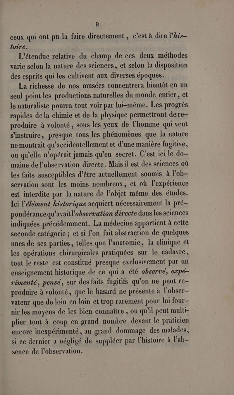 ceux qui ont pu la faire directement , c’est à dire l’Ais— loire: L'étendue relative du champ de ces deux méthodes varie selon la nature des sciences, et selon la disposition des esprits qui les cultivent aux diverses époques. La richesse de nos musées concentrera bientôt en un seul point les productions naturelles du monde entier, et le naturaliste pourra tout voir par lui-même. Les progrès rapides de la chimie et de la physique permettront dere- produire à volonté, sous les yeux de l’homme qui veut s’instruire, presque tous les phénomènes que la nature ne montrait qu'accidentellement et d’une manière fugitive, ou qu’elle n’opérait jamais qu’en secret. C'est ici le do- maine de l'observation directe. Mais il est des sciences où les faits susceptibles d’être actuellement soumis à l'ob- servation sont les moins nombreux, et où l'expérience est interdite par la nature de l’objet même des études. Ici l'élément historique acquiert nécessairement la pré- pondérance qu'avait l'observation directe danses sciences indiquées précédemment. La médecine appartient à cette seconde catégorie ; et si l’on fait abstraction de quelques unes de ses parties, telles que l'anatomie, la clinique et les opérations chirurgicales pratiquées sur le cadavre, tout le reste est constitué presque exclusivement par un enseignement historique de ce qui a été observé, expé- rimenté, pensé, sur des faits fugitifs qu'on ne peut re- produire à volonté, que le hasard ne présente à l’obser- vateur que de loin en loin et trop rarement pour lui four— nir les moyens de les bien connaître , ou qu'il peut multi plier tout à coup en grand nombre devant le praticien encore inexpérimenté, au grand dommage des malades, si ce dernier a négligé de suppléer par l’histoire à Pab— sence de l'observation.