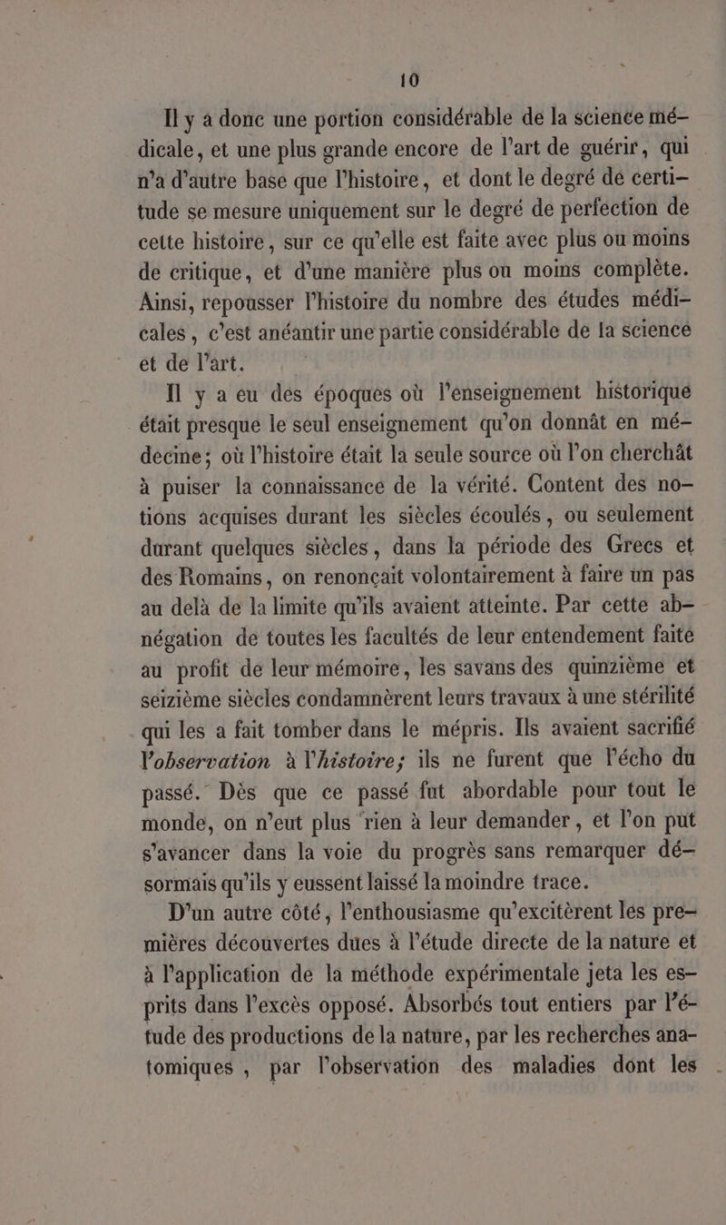 Il y à donc une portion considérable de la science mé- dicale, et une plus grande encore de l’art de guérir, qui n’a d'autre base que l'histoire, et dont le degté dé certi- tude se mesure uniquement sur le degré de SetfébtfoÀ de cette histoire, sur ce qu’elle est faite avec plus ou moins de critique, et d'une manière plus ou moins complète. Ainsi, repousser l’histoire du nombre des études médi- cales , c’est anéantir une partie considérable de la science et de l’art. Ïl y a eu des époques où l’enseignement historique était presque le seul enseignement qu’on donnât en mé- decine; où l'histoire était la seule source où l’on cherchät à puiser la connaissance de la vérité. Content des no- tions acquises durant les siècles écoulés, où seulement durant quelques siècles, dans la période des Grecs et des Romains, on renonçait volontairement à faire un pas au delà de la limite qu'ils avaient atteinte. Par cette ab= négation de toutes les facultés de leur entendement faité au profit de leur mémoire, les savans des qumzième et séizième siècles condamnèrent leurs travaux à une stérilité qui les a fait tomber dans le mépris. Ils avaient sacrifié Vobservation à l'histoire; ils ne furent que l'écho du passé. Dès que ce passé fut abordable pour tout le monde, on n’eut plus ‘rien à leur demander , et l’on put s'avancer dans la voie du progrès sans remarquer dé- sormais qu’ils y eussént laissé la moindre trace. D'un autre côté, l’enthousiasme qu’excitèrent les pre- mières découvertes dues à l'étude directe de la nature et à l'application de la méthode expérimentale jeta les es- rits dans l'excès opposé. Absorbés tout entiers par lé- tude des productions de la nature, par les recherches ana- tomiques , par l'observation des maladies dont les