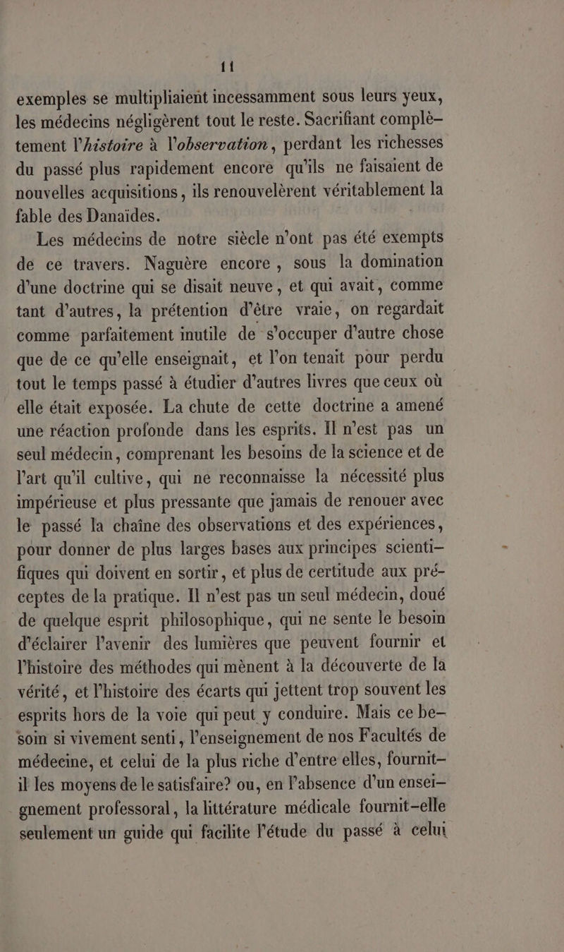 {{ exemples se multipliaient incessamment sous leurs yeux, les médecins négligèrent tout le reste. Sacrifiant complè- tement l’histoire à l'observation, perdant les richesses du passé plus rapidement encore qu'ils ne faisaient de nouvelles acquisitions , ils renouvelèrent véritablement la fable des Danaïdes. | Les médecins de notre siècle n’ont pas été exempts de ce travers. Naguère encore , sous la domination d’une doctrine qui se disait neuve, et qui avait, comme tant d’autres, la prétention d’être vraie, on regardait comme parfaitement inutile de s'occuper d'autre chose que de ce qu’elle enseignait, et l'on tenait pour perdu tout le temps passé à étudier d’autres livres que ceux où elle était exposée. La chute de cette doctrine a amené une réaction profonde dans les esprits. Îl n’est pas un seul médecin, comprenant les besoins de la science et de l'art qu'il cultive, qui ne reconnaisse la nécessité plus impérieuse et plus pressante que jamais de renouer avec le passé la chaîne des observations et des expériences, pour donner de plus larges bases aux principes scienti- fiques qui doivent en sortir, et plus de certitude aux pré- ceptes de la pratique. Il n’est pas un seul médecm, doué de quelque esprit philosophique, qui ne sente le besom d'éclairer l'avenir des lumières que peuvent fournir et l'histoire des méthodes qui mènent à la découverte de la vérité, et l’histoire des écarts qui jettent trop souvent les esprits hors de la voie qui peut y conduire. Mais ce be soin si vivement senti, l’enseignement de nos Facultés de médecine, et celui de la plus riche d’entre elles, fournit- il les moyens de le satisfaire? ou, en l'absence d’un ensei- gnement professoral, la littérature médicale fournit-elle seulement un guide qui facilite l'étude du passé à celui